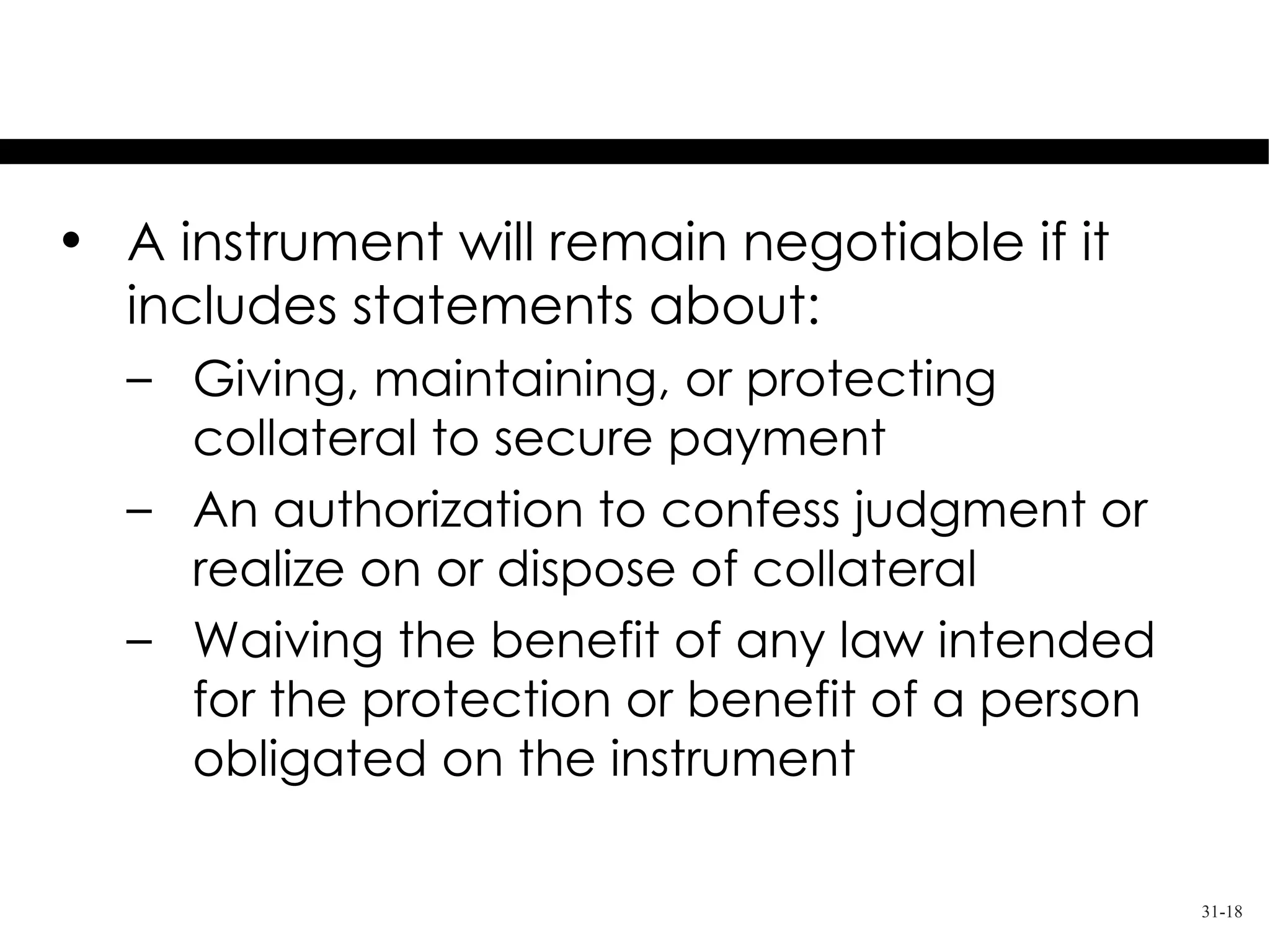 Special Terms

• A instrument will remain negotiable if it
  includes statements about:
  – Giving, maintaining, or protecting
    collateral to secure payment
  – An authorization to confess judgment or
    realize on or dispose of collateral
  – Waiving the benefit of any law intended
    for the protection or benefit of a person
    obligated on the instrument

                                                31-18
 