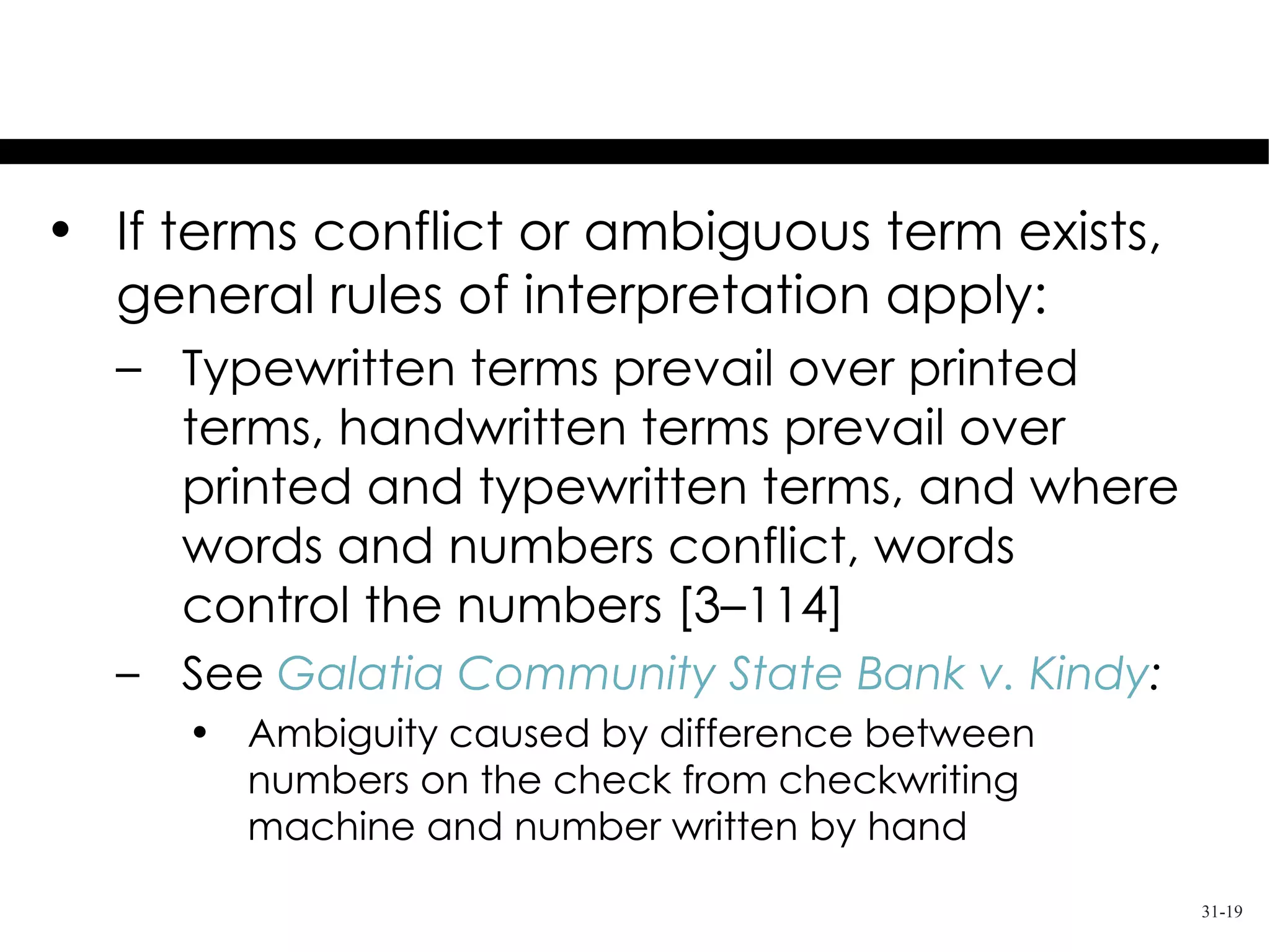 Ambiguous Terms
• If terms conflict or ambiguous term exists,
  general rules of interpretation apply:
  – Typewritten terms prevail over printed
    terms, handwritten terms prevail over
    printed and typewritten terms, and where
    words and numbers conflict, words
    control the numbers [3–114]
  – See Galatia Community State Bank v. Kindy:
     • Ambiguity caused by difference between
       numbers on the check from checkwriting
       machine and number written by hand
                                                 31-19
 