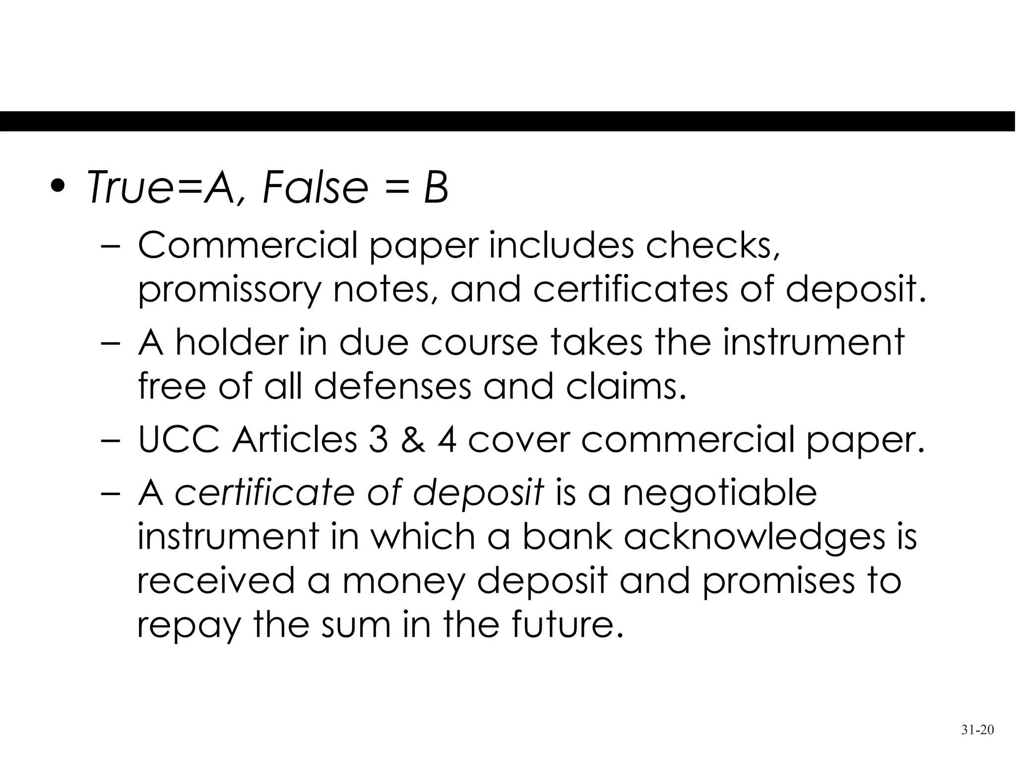 Test Your Knowledge
• True=A, False = B
  – Commercial paper includes checks,
    promissory notes, and certificates of deposit.
  – A holder in due course takes the instrument
    free of all defenses and claims.
  – UCC Articles 3 & 4 cover commercial paper.
  – A certificate of deposit is a negotiable
    instrument in which a bank acknowledges is
    received a money deposit and promises to
    repay the sum in the future.

                                                     31-20
 