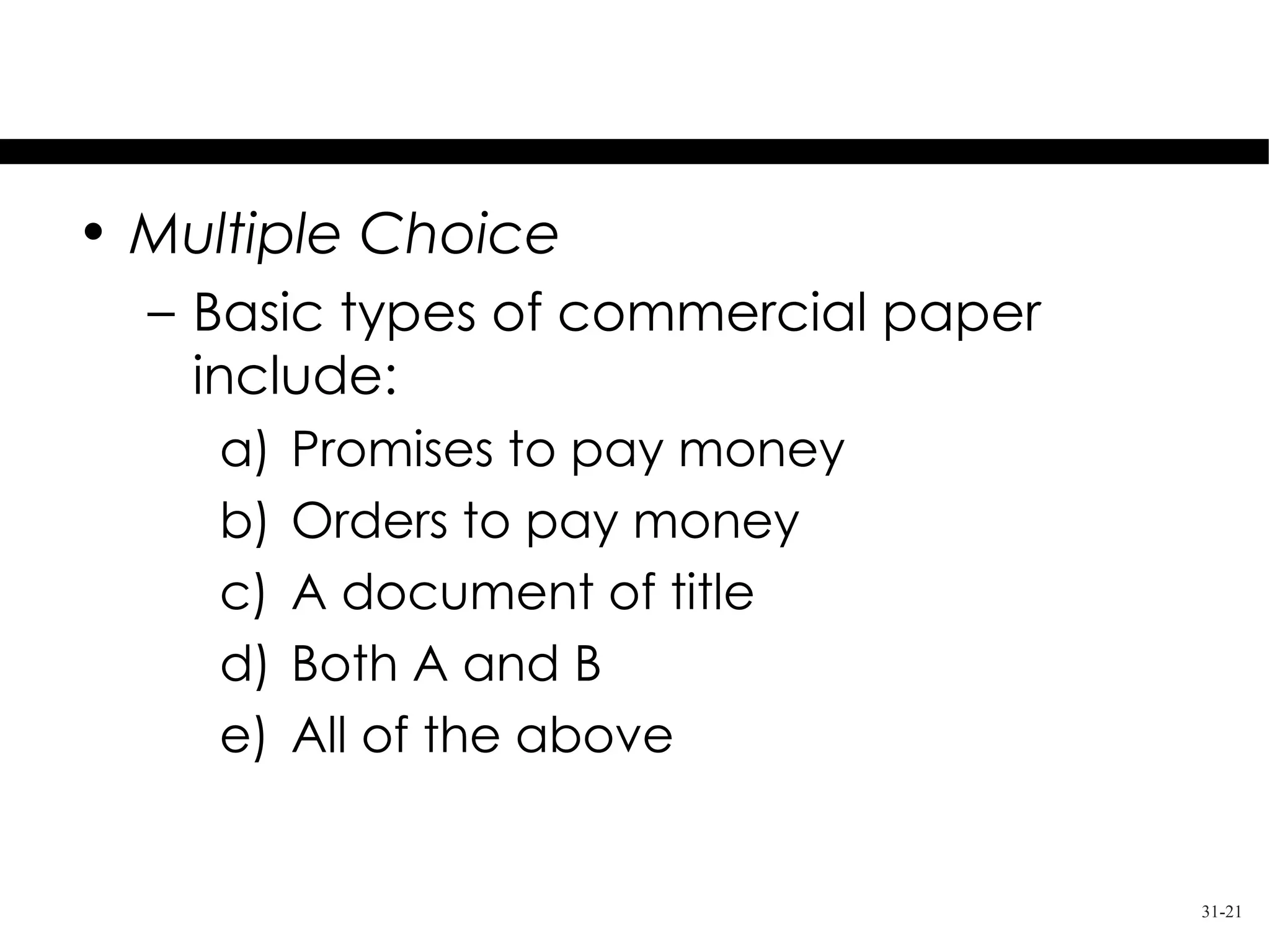 Test Your Knowledge
• Multiple Choice
  – Basic types of commercial paper
    include:
     a)   Promises to pay money
     b)   Orders to pay money
     c)   A document of title
     d)   Both A and B
     e)   All of the above


                                      31-21
 
