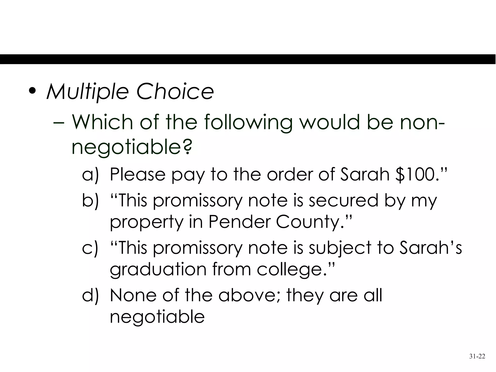 Test Your Knowledge
• Multiple Choice
  – Which of the following would be non-
    negotiable?
     a) Please pay to the order of Sarah $100.”
     b) “This promissory note is secured by my
        property in Pender County.”
     c) “This promissory note is subject to Sarah’s
        graduation from college.”
     d) None of the above; they are all
        negotiable
                                                      31-22
 
