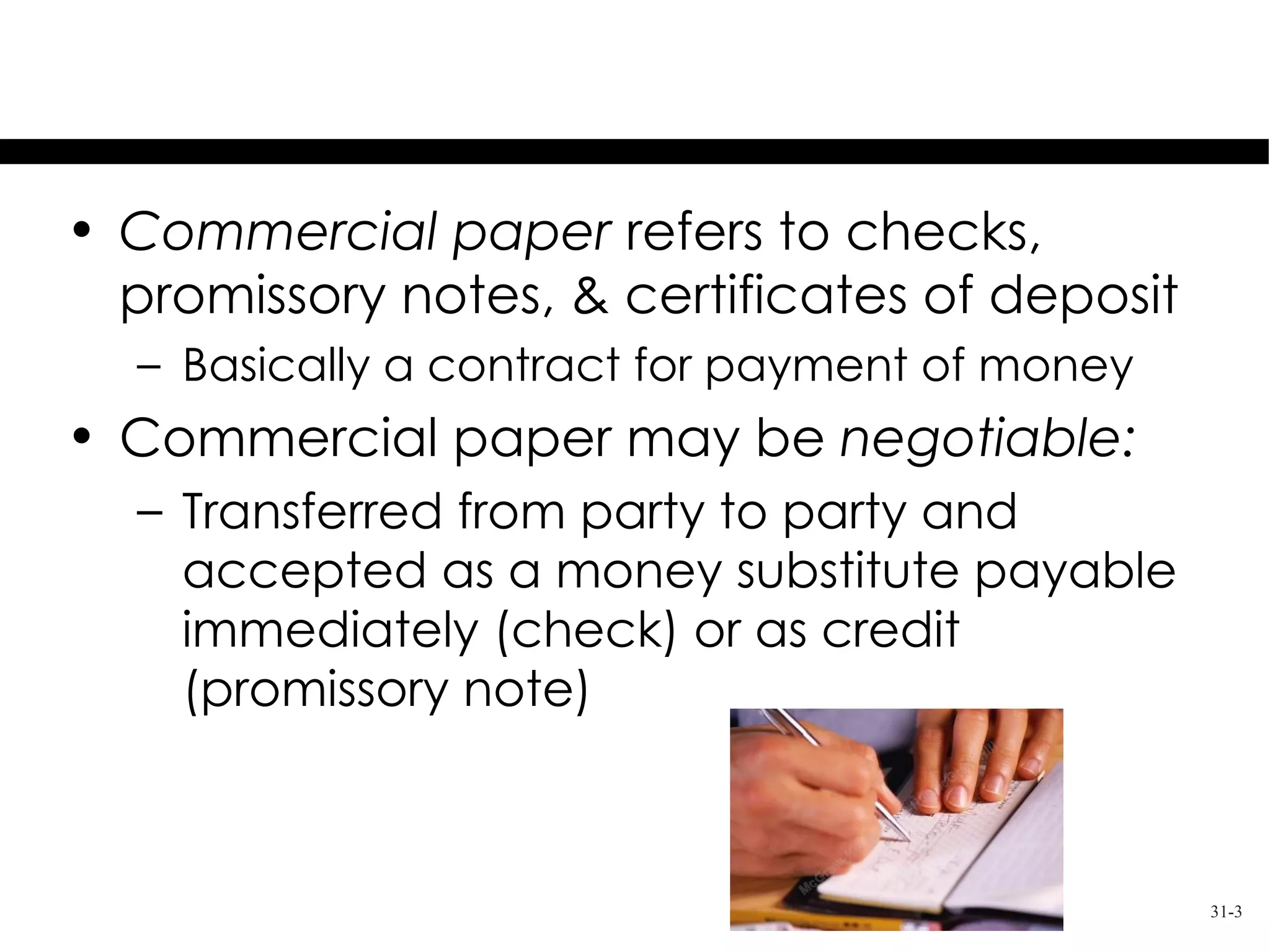 Overview
• Commercial paper refers to checks,
  promissory notes, & certificates of deposit
  – Basically a contract for payment of money
• Commercial paper may be negotiable:
  – Transferred from party to party and
    accepted as a money substitute payable
    immediately (check) or as credit
    (promissory note)



                                                31-3
 
