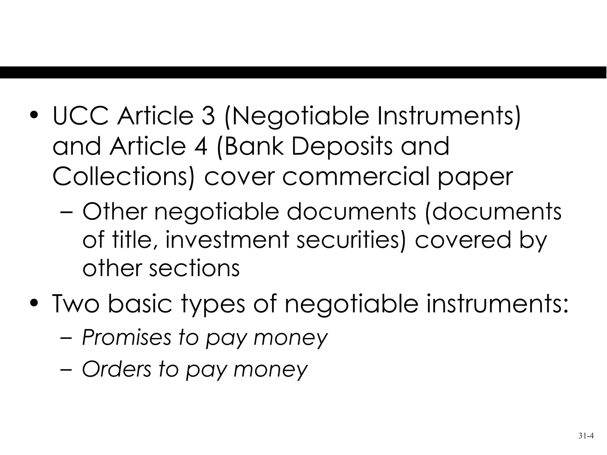 The Uniform Commercial Code

• UCC Article 3 (Negotiable Instruments)
  and Article 4 (Bank Deposits and
  Collections) cover commercial paper
  – Other negotiable documents (documents
    of title, investment securities) covered by
    other sections
• Two basic types of negotiable instruments:
  – Promises to pay money
  – Orders to pay money

                                                  31-4
 