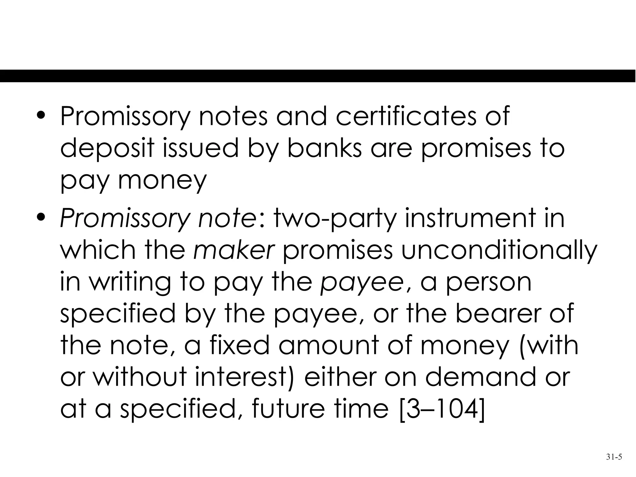 Promises to Pay Money
• Promissory notes and certificates of
  deposit issued by banks are promises to
  pay money
• Promissory note: two-party instrument in
  which the maker promises unconditionally
  in writing to pay the payee, a person
  specified by the payee, or the bearer of
  the note, a fixed amount of money (with
  or without interest) either on demand or
  at a specified, future time [3–104]
                                             31-5
 