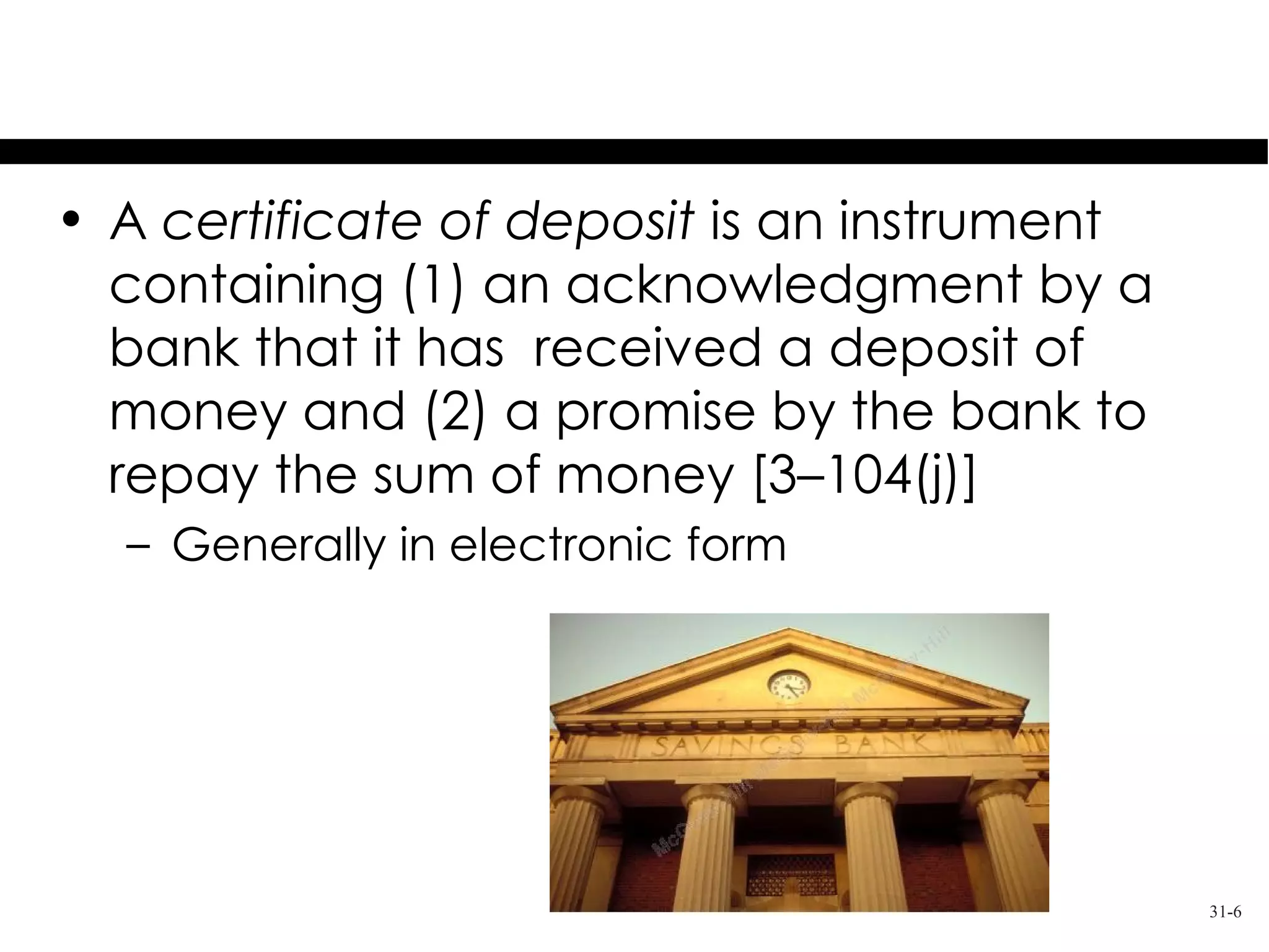 Promises to Pay Money
• A certificate of deposit is an instrument
  containing (1) an acknowledgment by a
  bank that it has received a deposit of
  money and (2) a promise by the bank to
  repay the sum of money [3–104(j)]
  – Generally in electronic form




                                              31-6
 