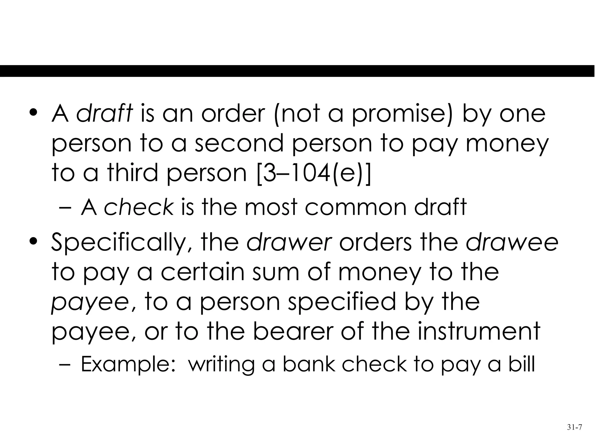 Orders to Pay Money

• A draft is an order (not a promise) by one
  person to a second person to pay money
  to a third person [3–104(e)]
  – A check is the most common draft
• Specifically, the drawer orders the drawee
  to pay a certain sum of money to the
  payee, to a person specified by the
  payee, or to the bearer of the instrument
  – Example: writing a bank check to pay a bill

                                                  31-7
 