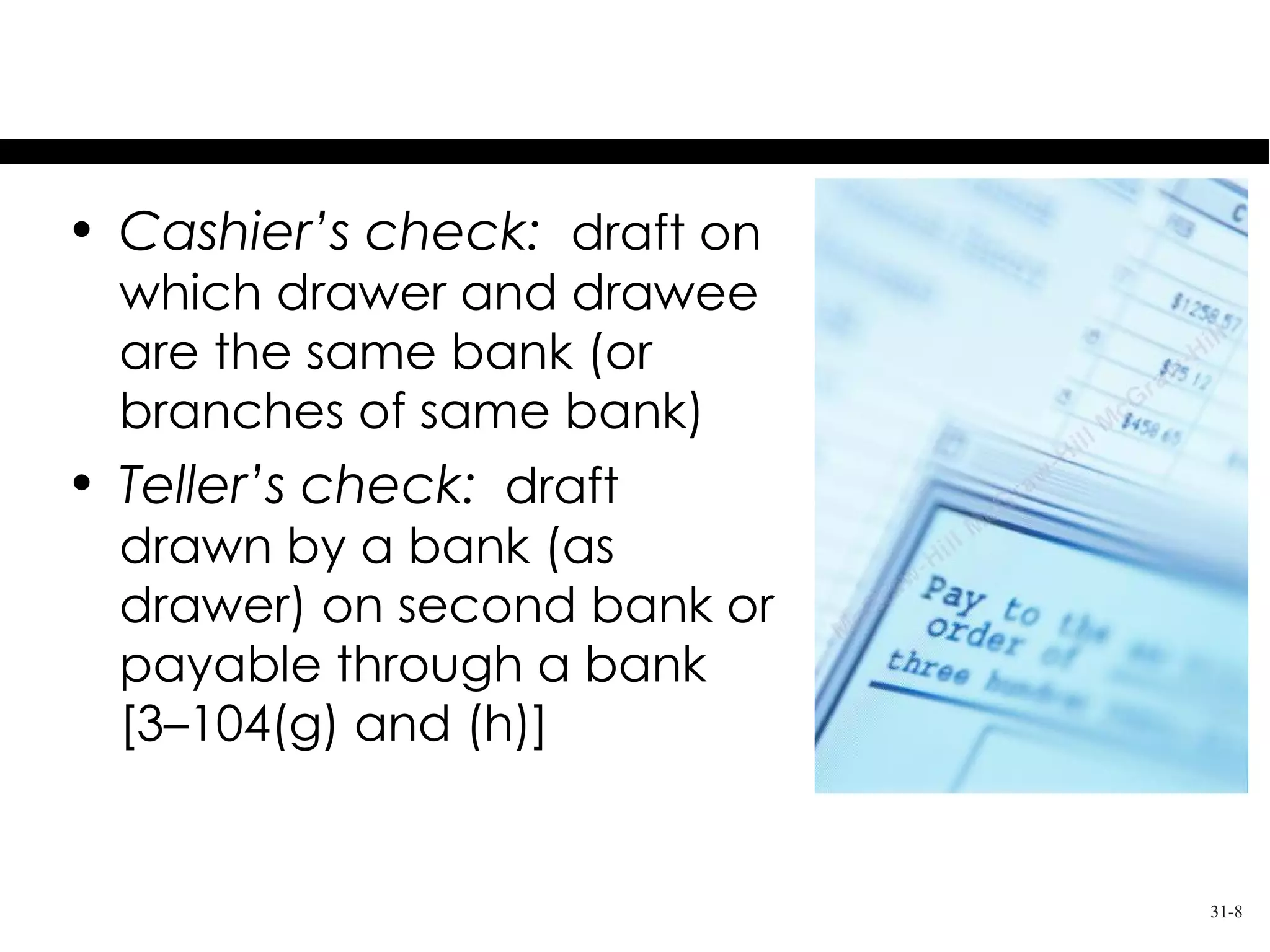 Orders to Pay Money
• Cashier’s check: draft on
  which drawer and drawee
  are the same bank (or
  branches of same bank)
• Teller’s check: draft
  drawn by a bank (as
  drawer) on second bank or
  payable through a bank
  [3–104(g) and (h)]


                              31-8
 