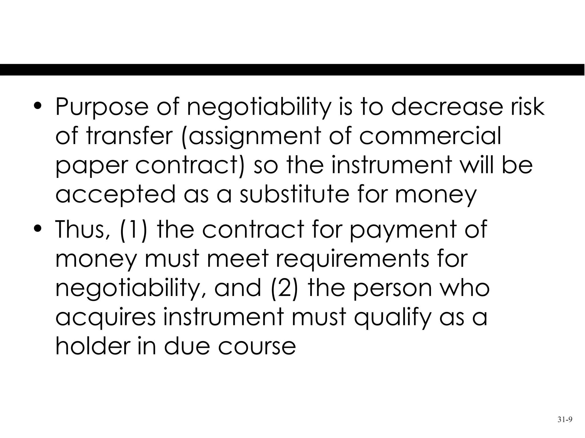 Negotiability
• Purpose of negotiability is to decrease risk
  of transfer (assignment of commercial
  paper contract) so the instrument will be
  accepted as a substitute for money
• Thus, (1) the contract for payment of
  money must meet requirements for
  negotiability, and (2) the person who
  acquires instrument must qualify as a
  holder in due course

                                                 31-9
 