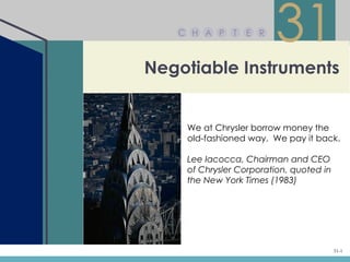C H A P    T   E R
                        31
Negotiable Instruments


    We at Chrysler borrow money the
    old-fashioned way. We pay it back.

    Lee Iacocca, Chairman and CEO
    of Chrysler Corporation, quoted in
    the New York Times (1983)




                                         31-1
 