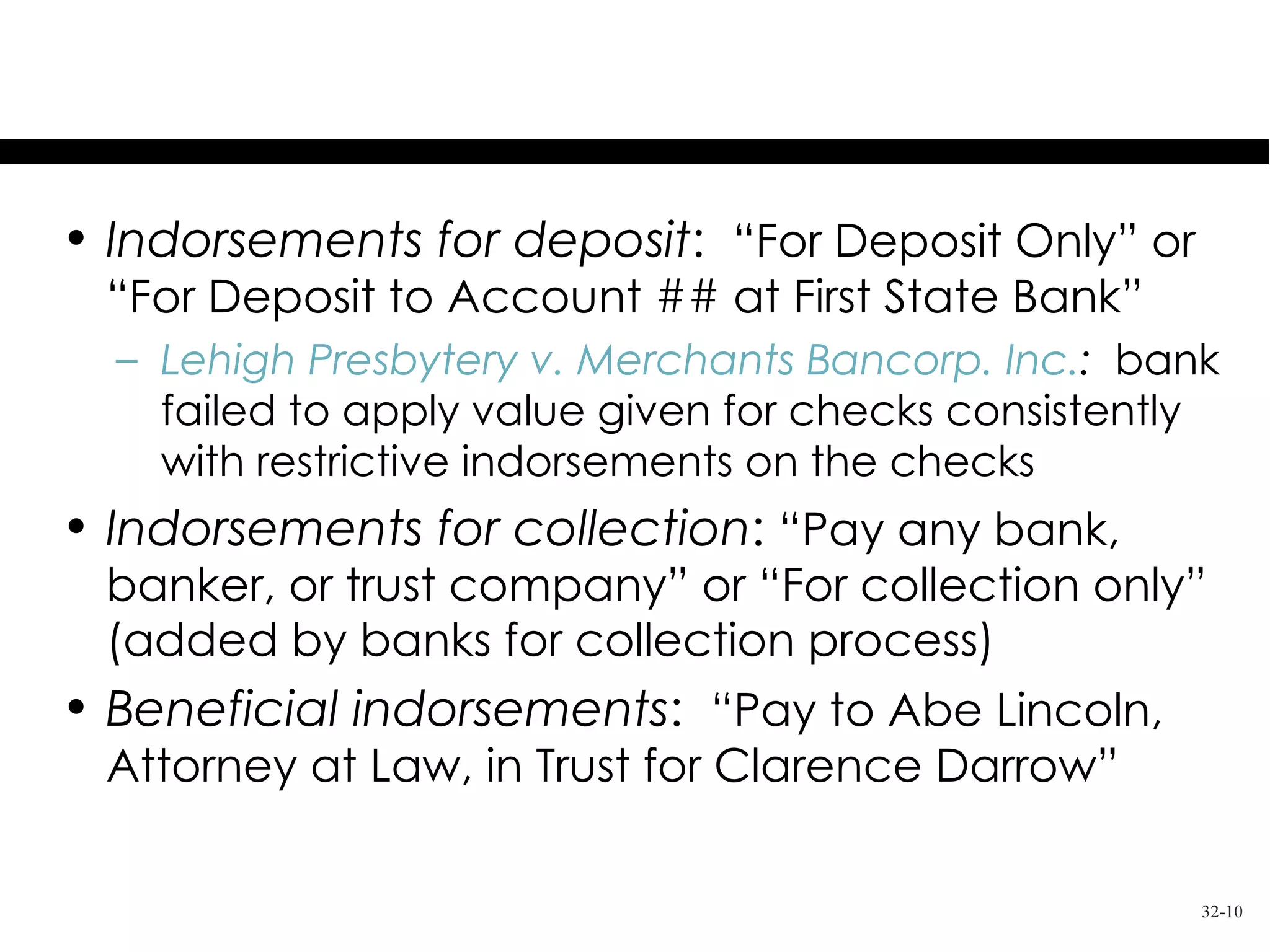 Examples of Restrictive Indorsements

• Indorsements for deposit: “For Deposit Only” or
 “For Deposit to Account ## at First State Bank”
  – Lehigh Presbytery v. Merchants Bancorp. Inc.: bank
    failed to apply value given for checks consistently
    with restrictive indorsements on the checks
• Indorsements for collection: “Pay any bank,
 banker, or trust company” or “For collection only”
 (added by banks for collection process)
• Beneficial indorsements: “Pay to Abe Lincoln,
 Attorney at Law, in Trust for Clarence Darrow”

                                                      32-10
 