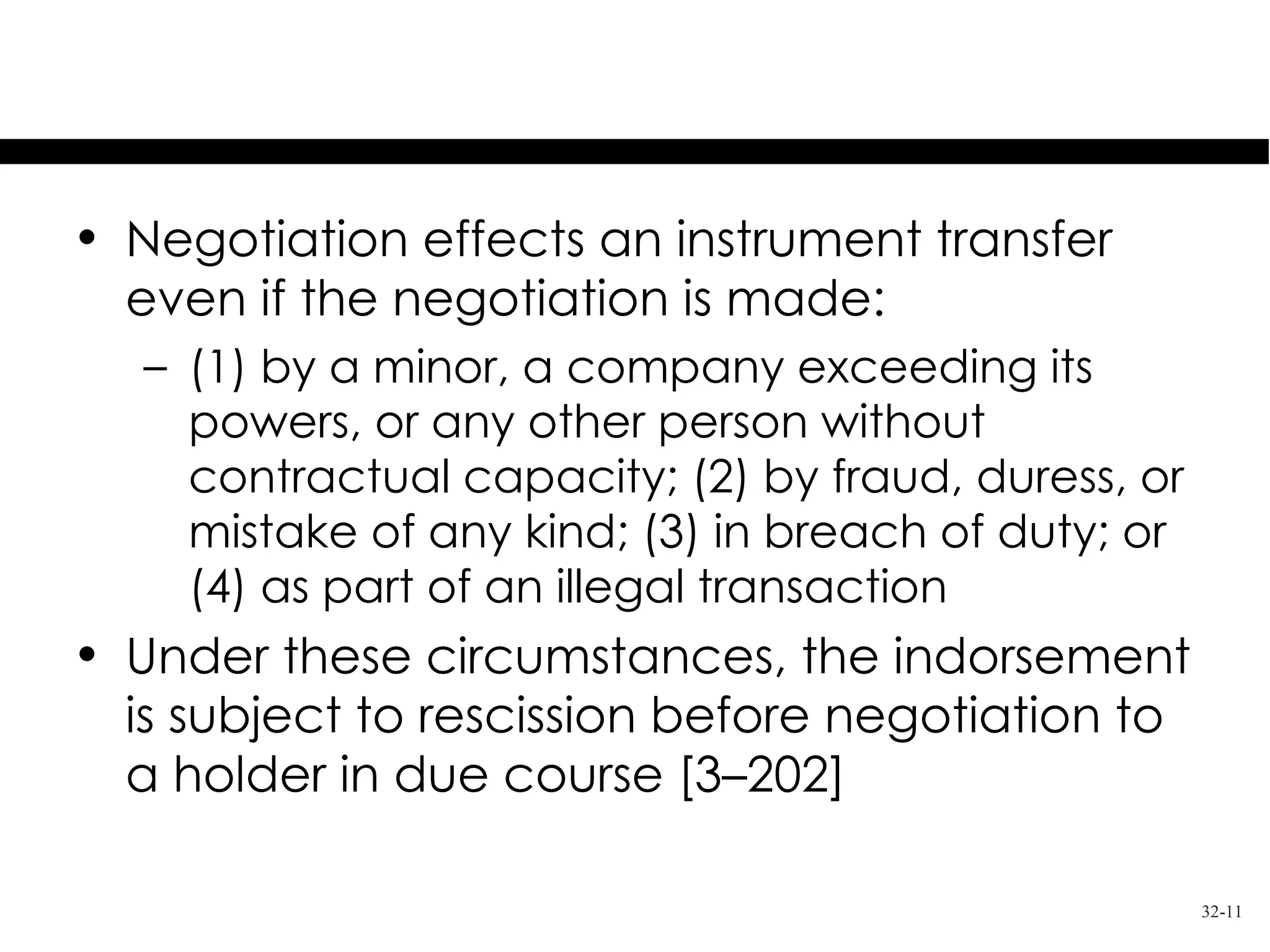 Recission of Indorsement

• Negotiation effects an instrument transfer
  even if the negotiation is made:
   – (1) by a minor, a company exceeding its
     powers, or any other person without
     contractual capacity; (2) by fraud, duress, or
     mistake of any kind; (3) in breach of duty; or
     (4) as part of an illegal transaction
• Under these circumstances, the indorsement
  is subject to rescission before negotiation to
  a holder in due course [3–202]

                                                      32-11
 