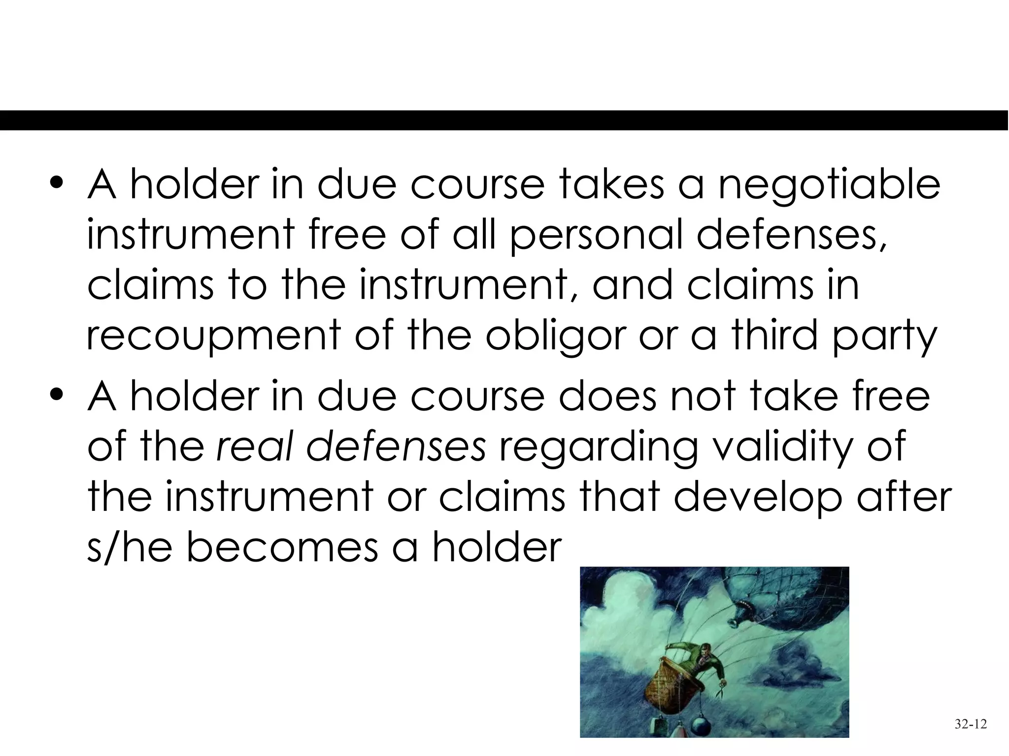 Holder in Due Course
• A holder in due course takes a negotiable
  instrument free of all personal defenses,
  claims to the instrument, and claims in
  recoupment of the obligor or a third party
• A holder in due course does not take free
  of the real defenses regarding validity of
  the instrument or claims that develop after
  s/he becomes a holder


                                                32-12
 