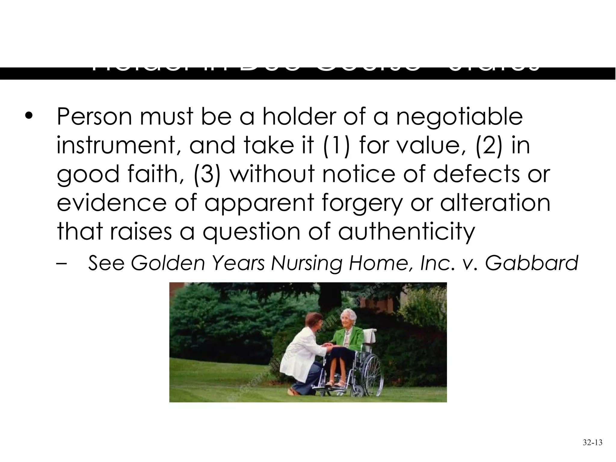 Requirements for
       “Holder in Due Course” Status
• Person must be a holder of a negotiable
  instrument, and take it (1) for value, (2) in
  good faith, (3) without notice of defects or
  evidence of apparent forgery or alteration
  that raises a question of authenticity
   –   See Golden Years Nursing Home, Inc. v. Gabbard




                                                        32-13
 
