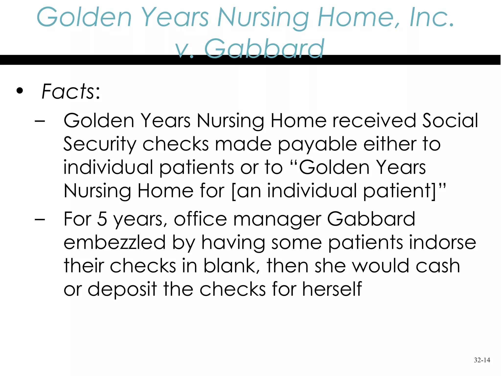 Golden Years Nursing Home, Inc.
           v. Gabbard
• Facts:
 – Golden Years Nursing Home received Social
   Security checks made payable either to
   individual patients or to “Golden Years
   Nursing Home for [an individual patient]”
 – For 5 years, office manager Gabbard
   embezzled by having some patients indorse
   their checks in blank, then she would cash
   or deposit the checks for herself


                                            32-14
 