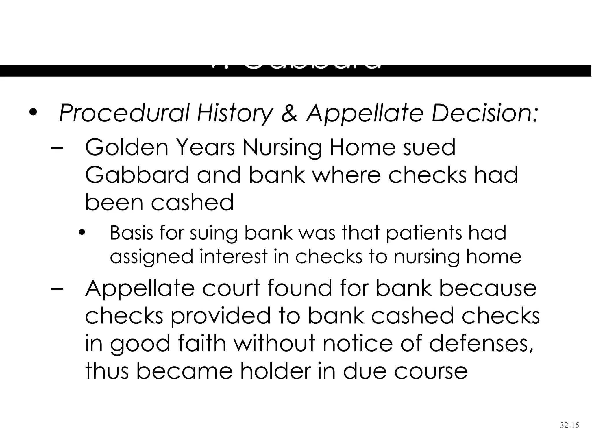 Golden Years Nursing Home, Inc.
          v. Gabbard
• Procedural History & Appellate Decision:
  – Golden Years Nursing Home sued
    Gabbard and bank where checks had
    been cashed
    •   Basis for suing bank was that patients had
        assigned interest in checks to nursing home
  – Appellate court found for bank because
    checks provided to bank cashed checks
    in good faith without notice of defenses,
    thus became holder in due course

                                                      32-15
 