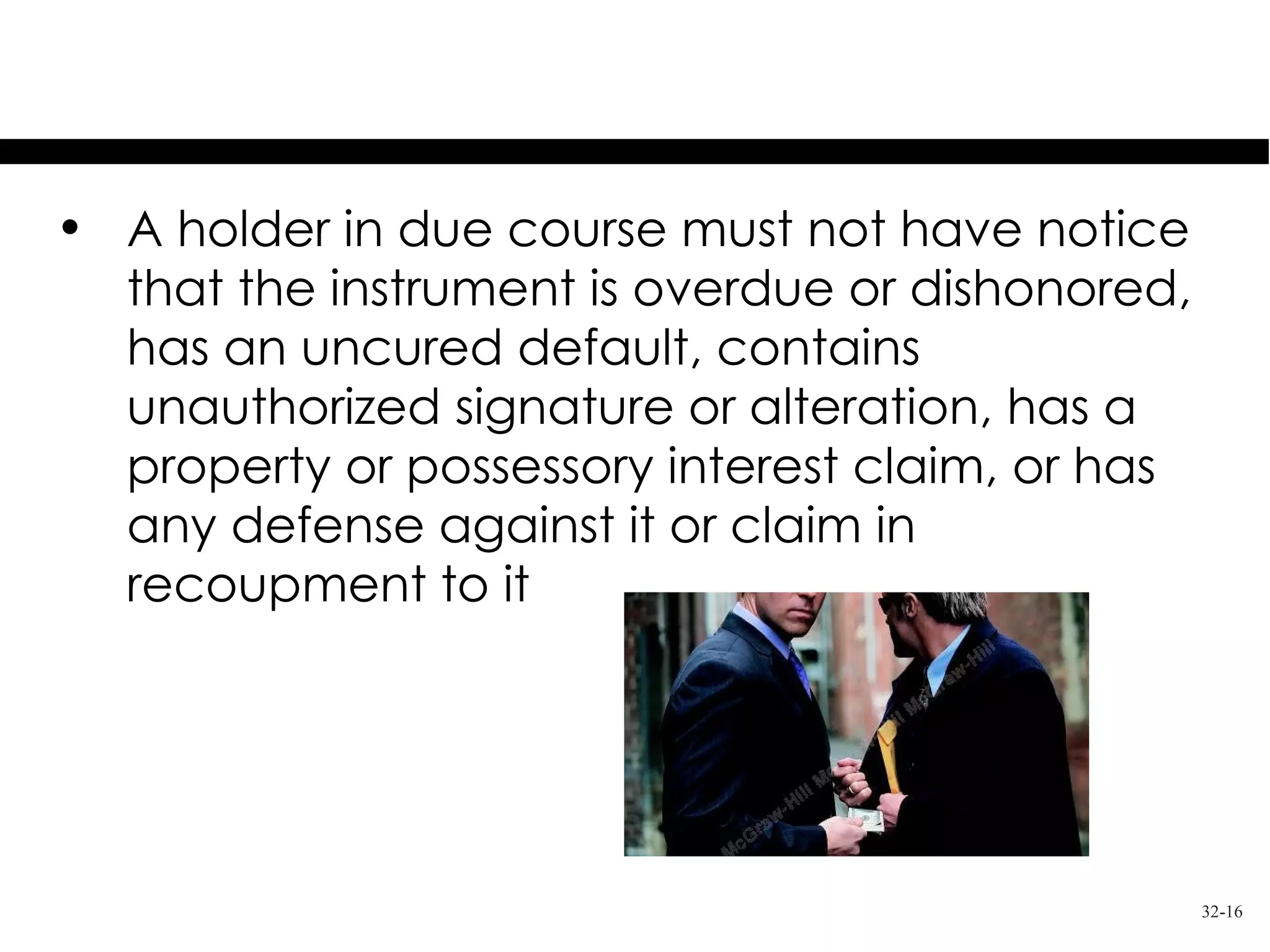 Notice of Defects
• A holder in due course must not have notice
  that the instrument is overdue or dishonored,
  has an uncured default, contains
  unauthorized signature or alteration, has a
  property or possessory interest claim, or has
  any defense against it or claim in
  recoupment to it




                                                  32-16
 