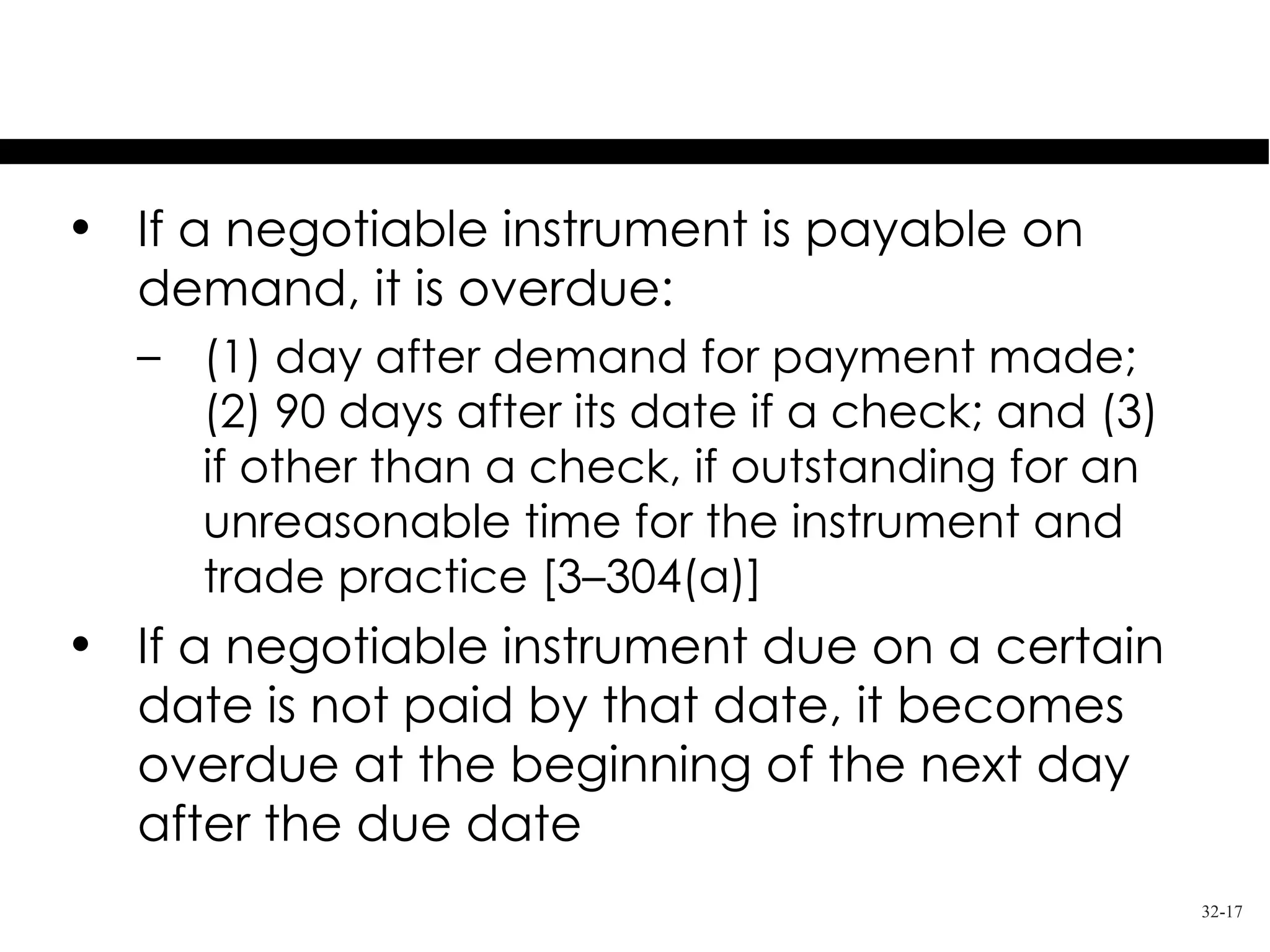 Overdue Instruments
• If a negotiable instrument is payable on
  demand, it is overdue:
  – (1) day after demand for payment made;
    (2) 90 days after its date if a check; and (3)
    if other than a check, if outstanding for an
    unreasonable time for the instrument and
    trade practice [3–304(a)]
• If a negotiable instrument due on a certain
  date is not paid by that date, it becomes
  overdue at the beginning of the next day
  after the due date
                                                     32-17
 
