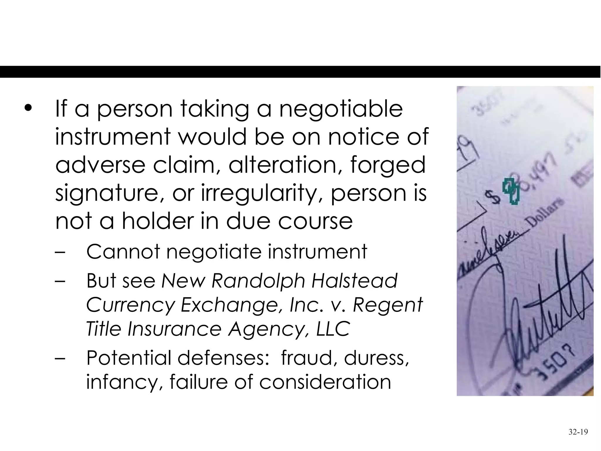Notice of Claims
• If a person taking a negotiable
  instrument would be on notice of
  adverse claim, alteration, forged
  signature, or irregularity, person is
  not a holder in due course
   –   Cannot negotiate instrument
   –   But see New Randolph Halstead
       Currency Exchange, Inc. v. Regent
       Title Insurance Agency, LLC
   –   Potential defenses: fraud, duress,
       infancy, failure of consideration

                                            32-19
 