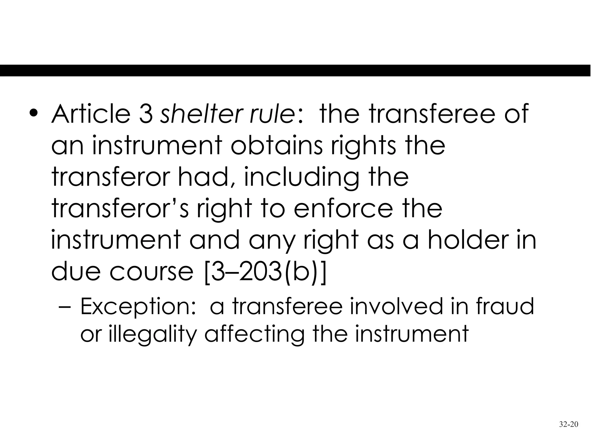 Shelter Rule

• Article 3 shelter rule: the transferee of
  an instrument obtains rights the
  transferor had, including the
  transferor’s right to enforce the
  instrument and any right as a holder in
  due course [3–203(b)]
  – Exception: a transferee involved in fraud
    or illegality affecting the instrument


                                                32-20
 