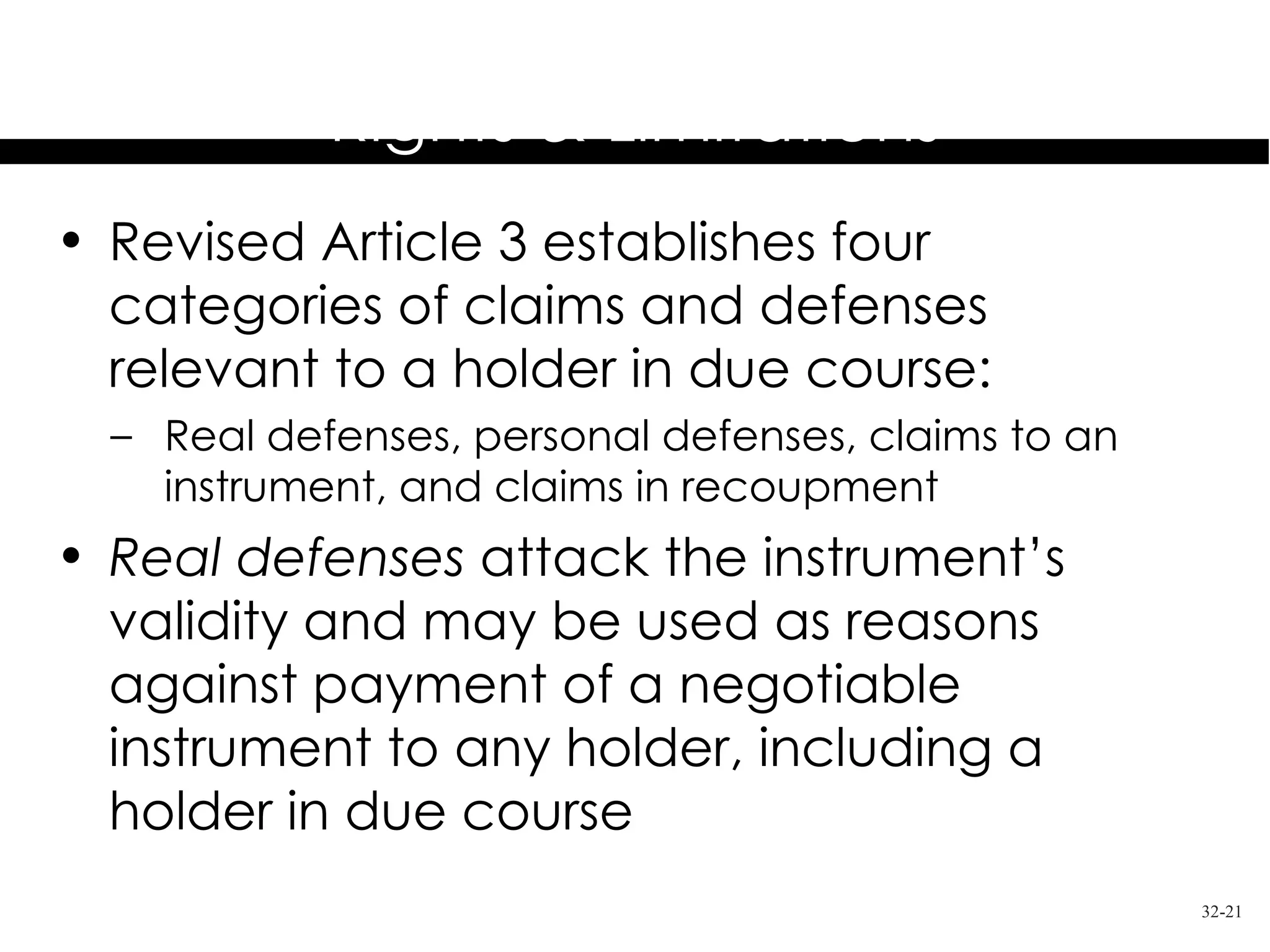 Holder in Due Course
           Rights & Limitations
• Revised Article 3 establishes four
  categories of claims and defenses
  relevant to a holder in due course:
  – Real defenses, personal defenses, claims to an
    instrument, and claims in recoupment
• Real defenses attack the instrument’s
  validity and may be used as reasons
  against payment of a negotiable
  instrument to any holder, including a
  holder in due course
                                                     32-21
 