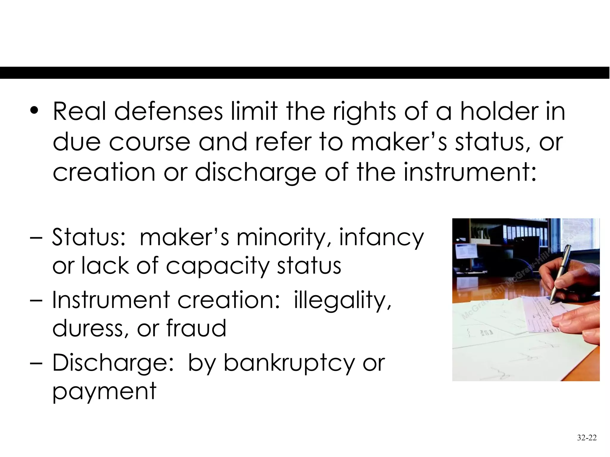 Real Defenses
• Real defenses limit the rights of a holder in
  due course and refer to maker’s status, or
  creation or discharge of the instrument:

– Status: maker’s minority, infancy
  or lack of capacity status
– Instrument creation: illegality,
  duress, or fraud
– Discharge: by bankruptcy or
  payment
                                                  32-22
 