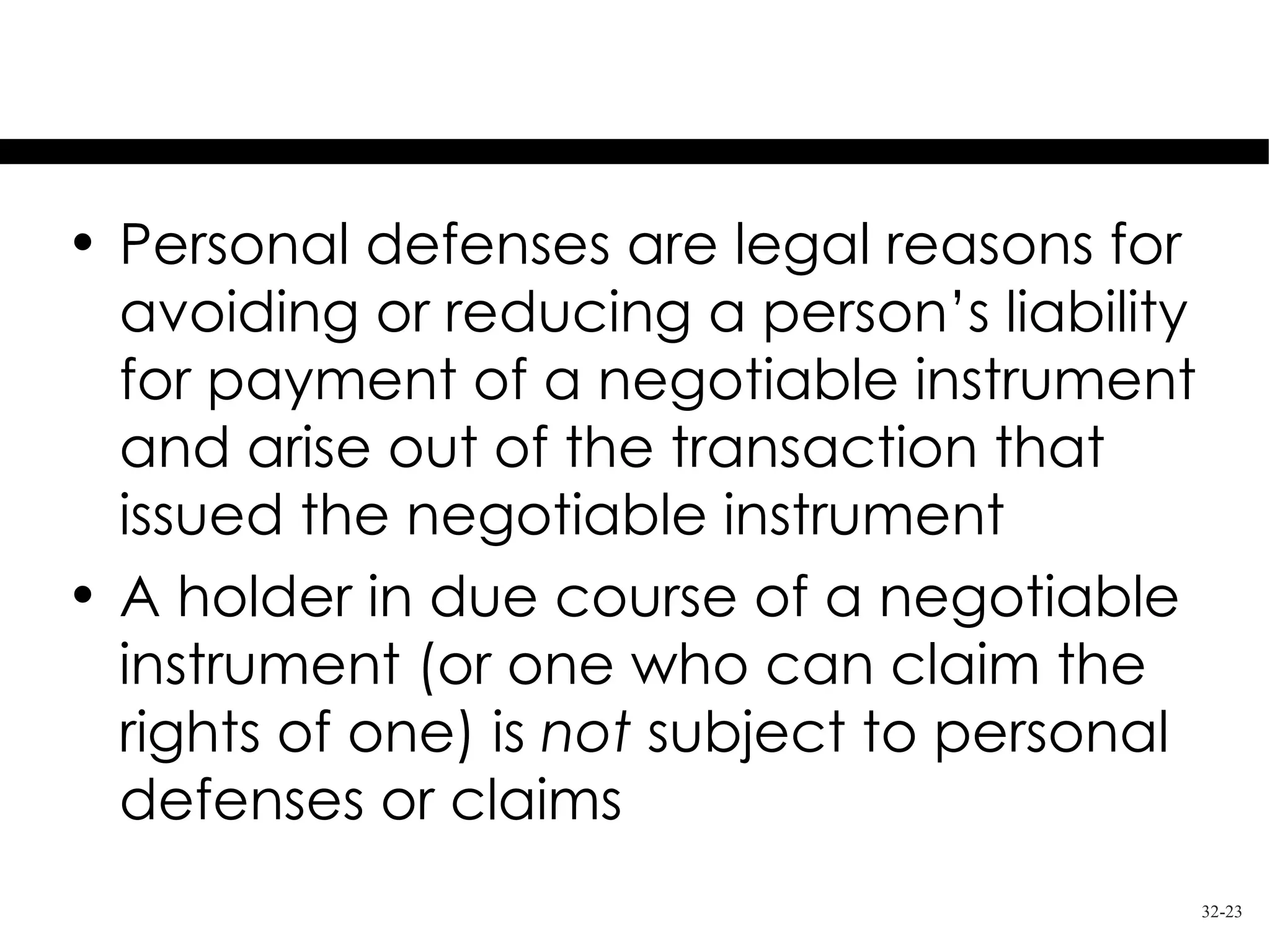 Personal Defenses

• Personal defenses are legal reasons for
  avoiding or reducing a person’s liability
  for payment of a negotiable instrument
  and arise out of the transaction that
  issued the negotiable instrument
• A holder in due course of a negotiable
  instrument (or one who can claim the
  rights of one) is not subject to personal
  defenses or claims
                                              32-23
 