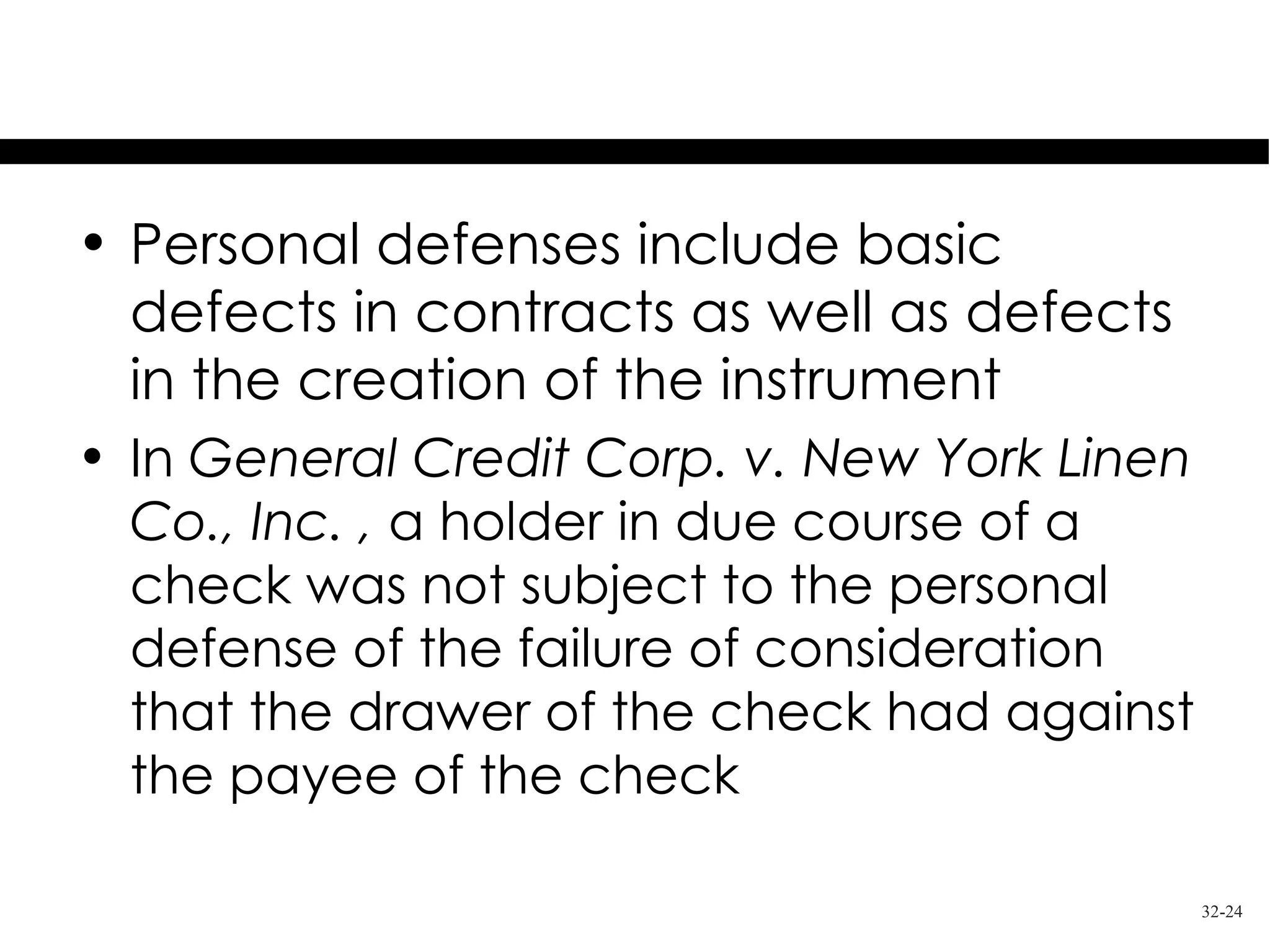 Personal Defenses

• Personal defenses include basic
  defects in contracts as well as defects
  in the creation of the instrument
• In General Credit Corp. v. New York Linen
  Co., Inc. , a holder in due course of a
  check was not subject to the personal
  defense of the failure of consideration
  that the drawer of the check had against
  the payee of the check

                                              32-24
 