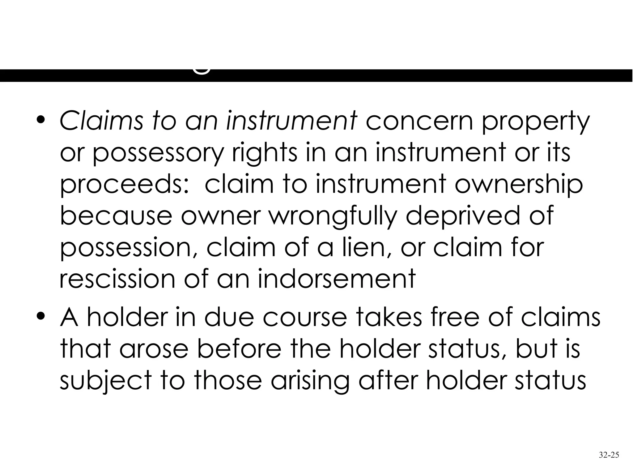 Holder in Due Course
         Rights & Limitations
• Claims to an instrument concern property
  or possessory rights in an instrument or its
  proceeds: claim to instrument ownership
  because owner wrongfully deprived of
  possession, claim of a lien, or claim for
  rescission of an indorsement
• A holder in due course takes free of claims
  that arose before the holder status, but is
  subject to those arising after holder status

                                             32-25
 