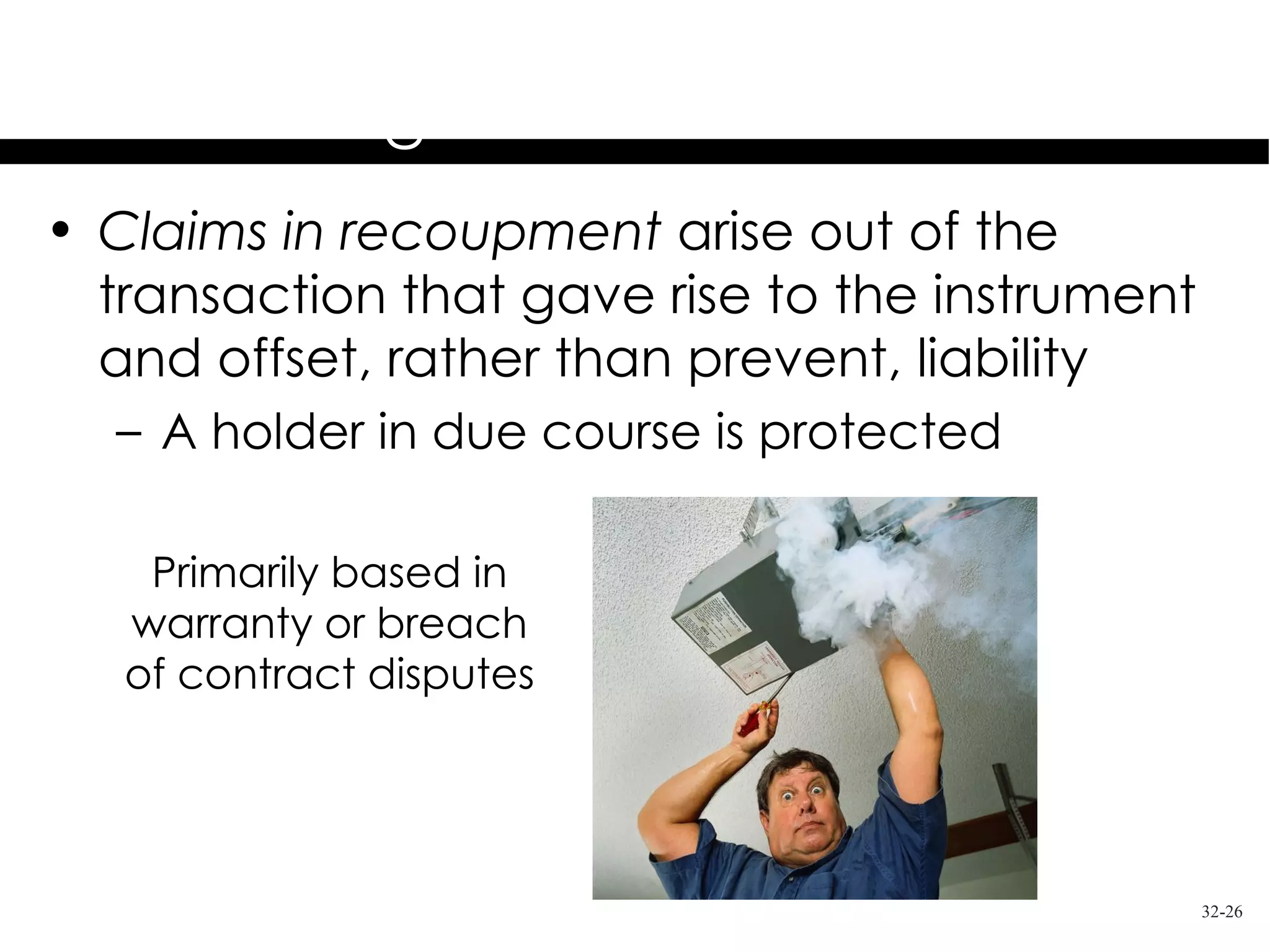 Holder in Due Course
           Rights & Limitations
• Claims in recoupment arise out of the
  transaction that gave rise to the instrument
  and offset, rather than prevent, liability
  – A holder in due course is protected

    Primarily based in
   warranty or breach
   of contract disputes




                                                 32-26
 