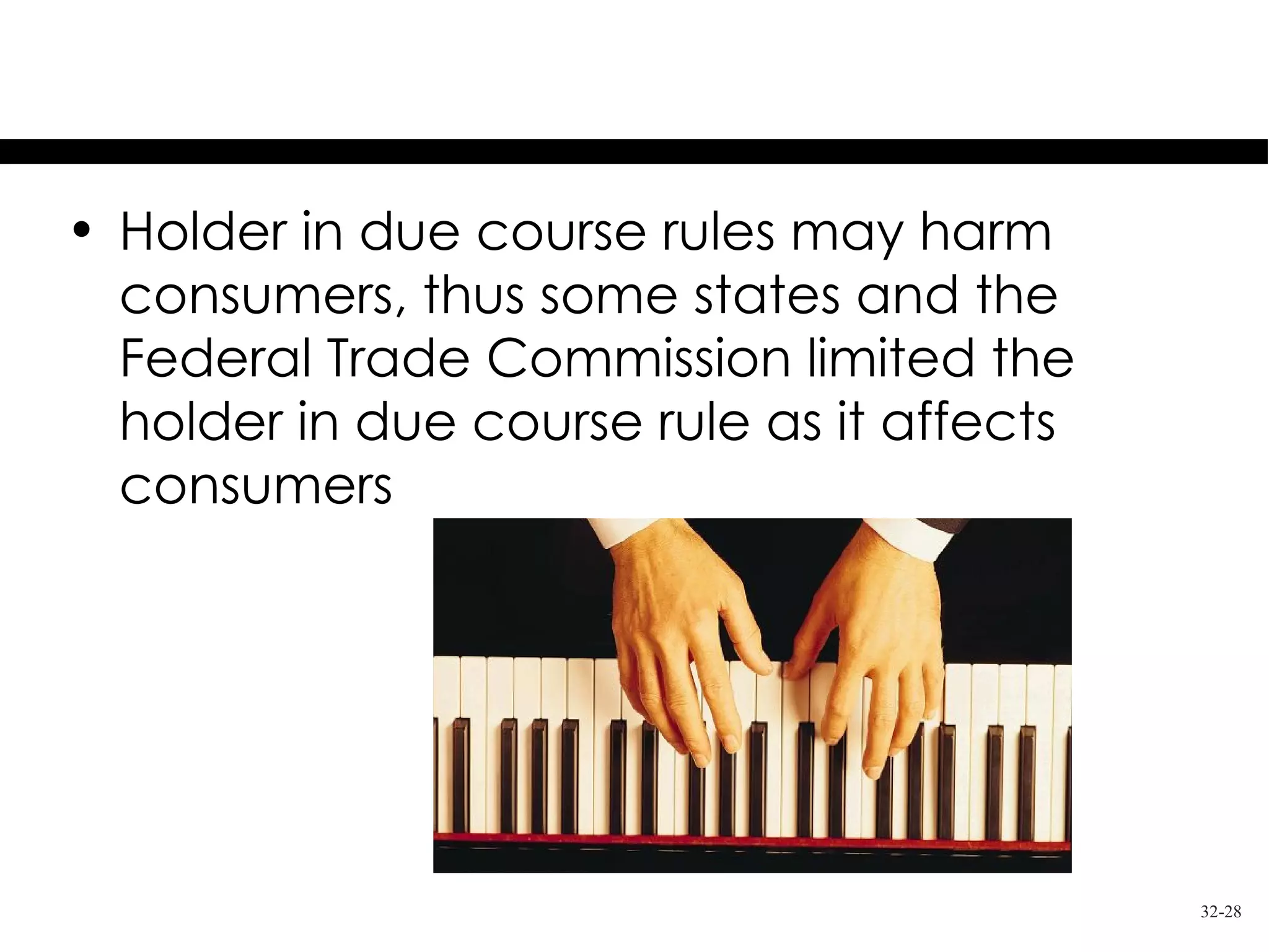 Consumer Protection Issues
• Holder in due course rules may harm
  consumers, thus some states and the
  Federal Trade Commission limited the
  holder in due course rule as it affects
  consumers




                                            32-28
 