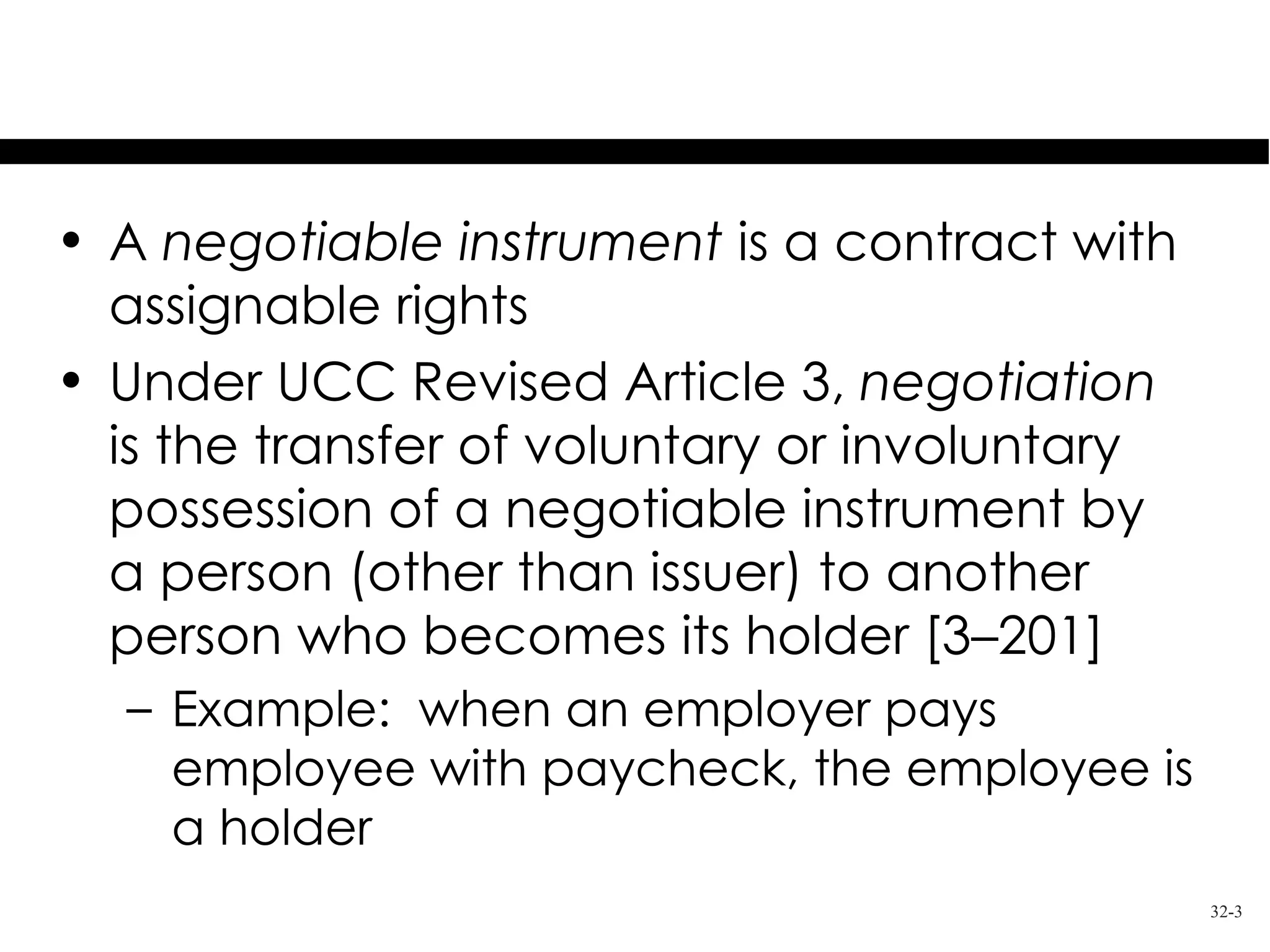 Overview

• A negotiable instrument is a contract with
  assignable rights
• Under UCC Revised Article 3, negotiation
  is the transfer of voluntary or involuntary
  possession of a negotiable instrument by
  a person (other than issuer) to another
  person who becomes its holder [3–201]
  – Example: when an employer pays
    employee with paycheck, the employee is
    a holder
                                                32-3
 