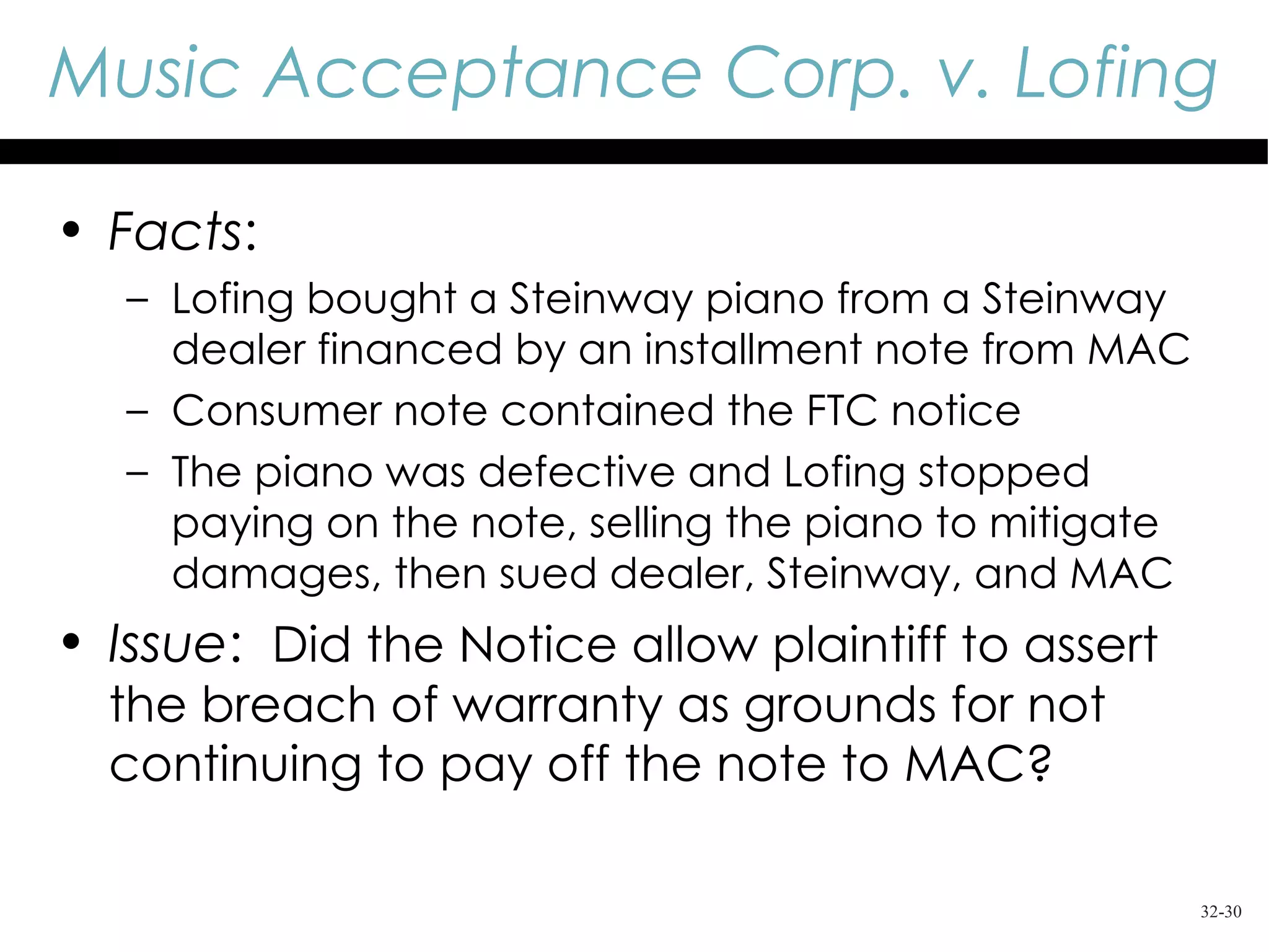 Music Acceptance Corp. v. Lofing

• Facts:
   – Lofing bought a Steinway piano from a Steinway
     dealer financed by an installment note from MAC
   – Consumer note contained the FTC notice
   – The piano was defective and Lofing stopped
     paying on the note, selling the piano to mitigate
     damages, then sued dealer, Steinway, and MAC
• Issue: Did the Notice allow plaintiff to assert
  the breach of warranty as grounds for not
  continuing to pay off the note to MAC?

                                                         32-30
 