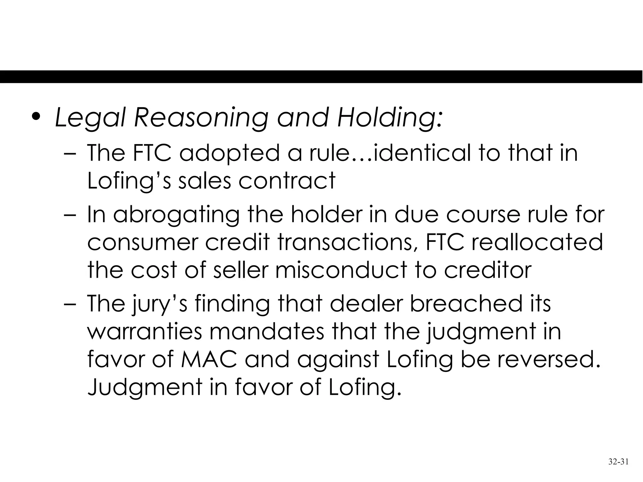 Music Acceptance Corp. v. Lofing

• Legal Reasoning and Holding:
  – The FTC adopted a rule…identical to that in
    Lofing’s sales contract
  – In abrogating the holder in due course rule for
    consumer credit transactions, FTC reallocated
    the cost of seller misconduct to creditor
  – The jury’s finding that dealer breached its
    warranties mandates that the judgment in
    favor of MAC and against Lofing be reversed.
    Judgment in favor of Lofing.

                                                      32-31
 