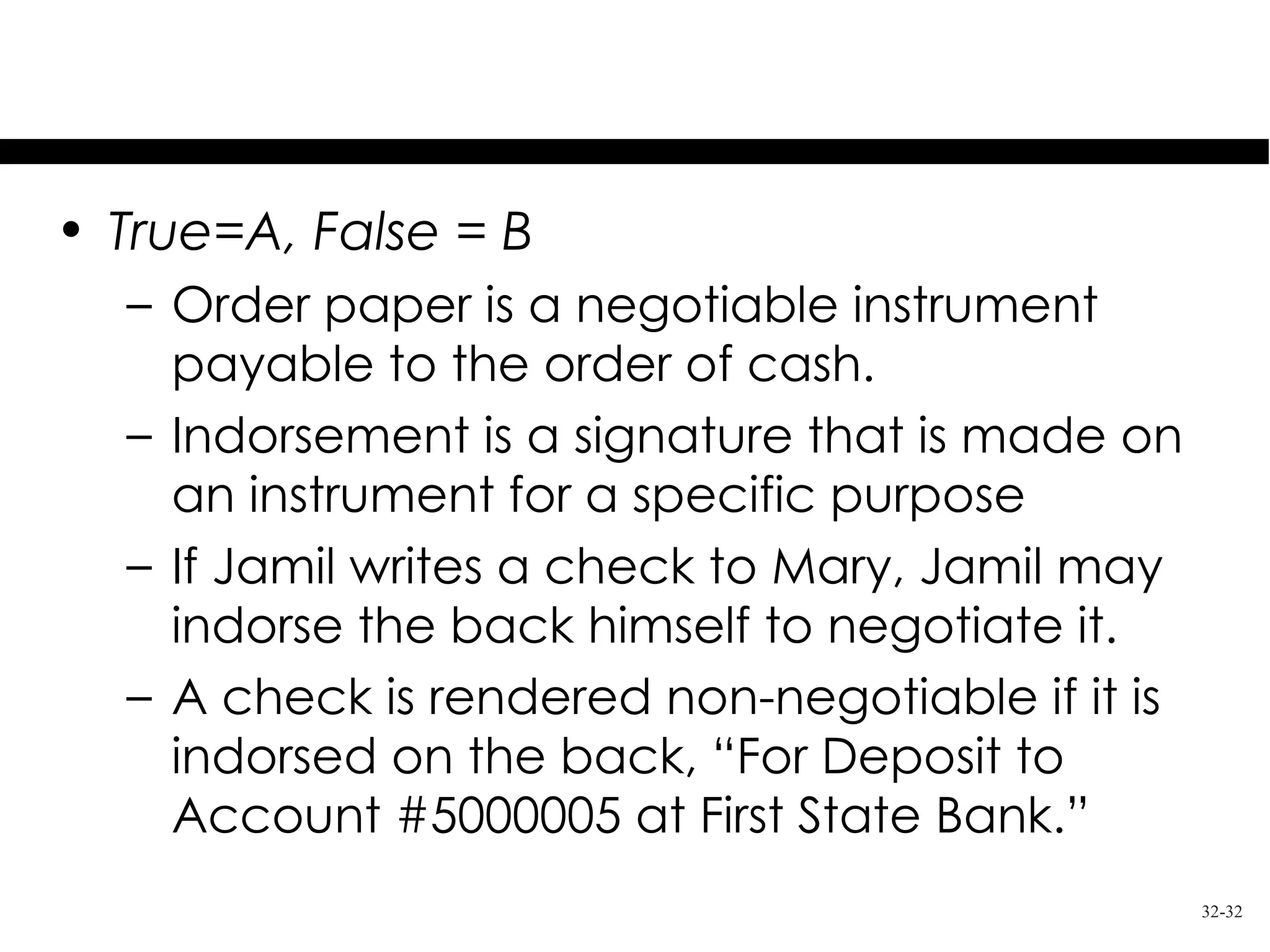 Test Your Knowledge
• True=A, False = B
  – Order paper is a negotiable instrument
    payable to the order of cash.
  – Indorsement is a signature that is made on
    an instrument for a specific purpose
  – If Jamil writes a check to Mary, Jamil may
    indorse the back himself to negotiate it.
  – A check is rendered non-negotiable if it is
    indorsed on the back, “For Deposit to
    Account #5000005 at First State Bank.”
                                                  32-32
 