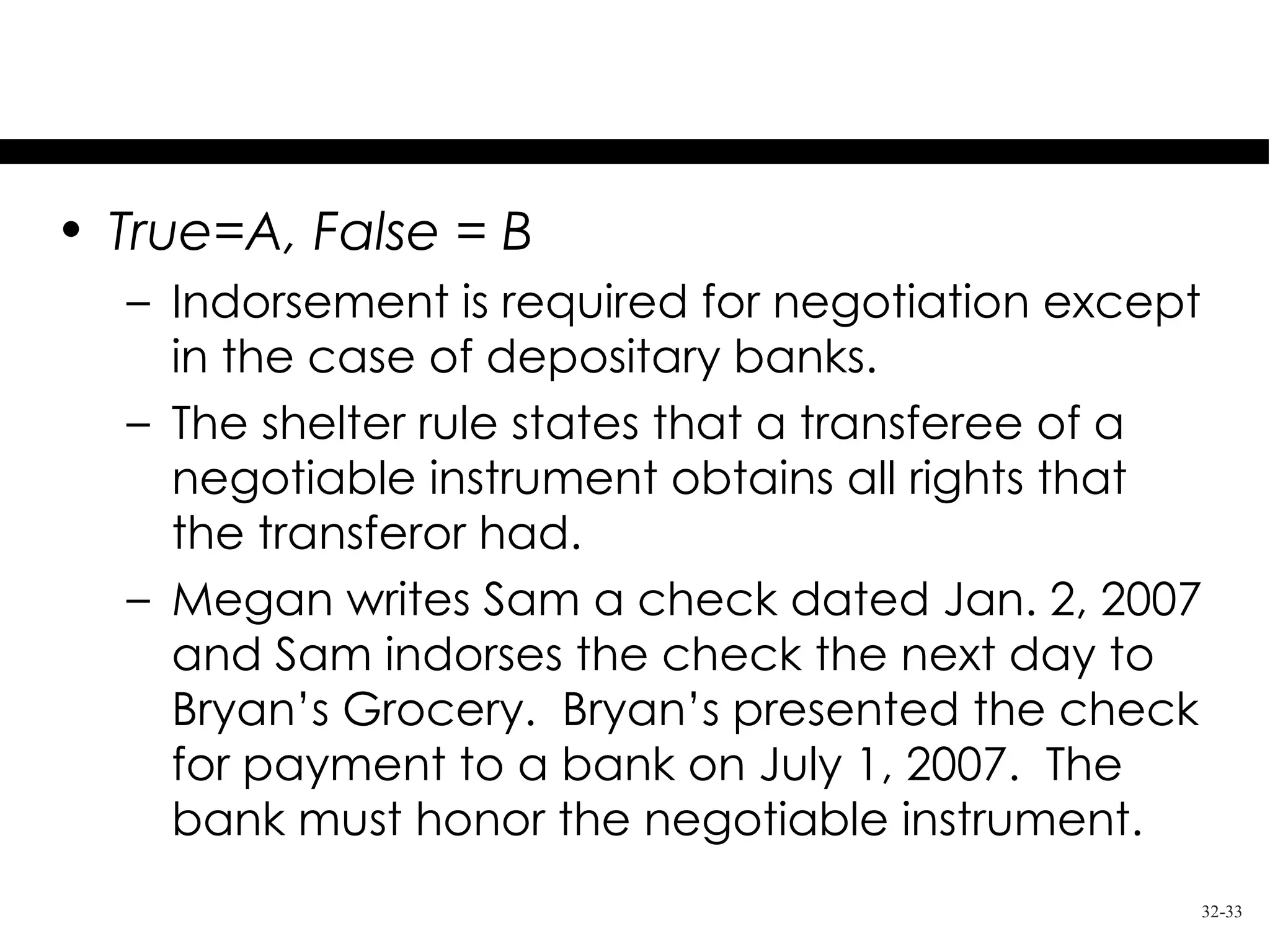 Test Your Knowledge
• True=A, False = B
  – Indorsement is required for negotiation except
    in the case of depositary banks.
  – The shelter rule states that a transferee of a
    negotiable instrument obtains all rights that
    the transferor had.
  – Megan writes Sam a check dated Jan. 2, 2007
    and Sam indorses the check the next day to
    Bryan’s Grocery. Bryan’s presented the check
    for payment to a bank on July 1, 2007. The
    bank must honor the negotiable instrument.
                                                 32-33
 