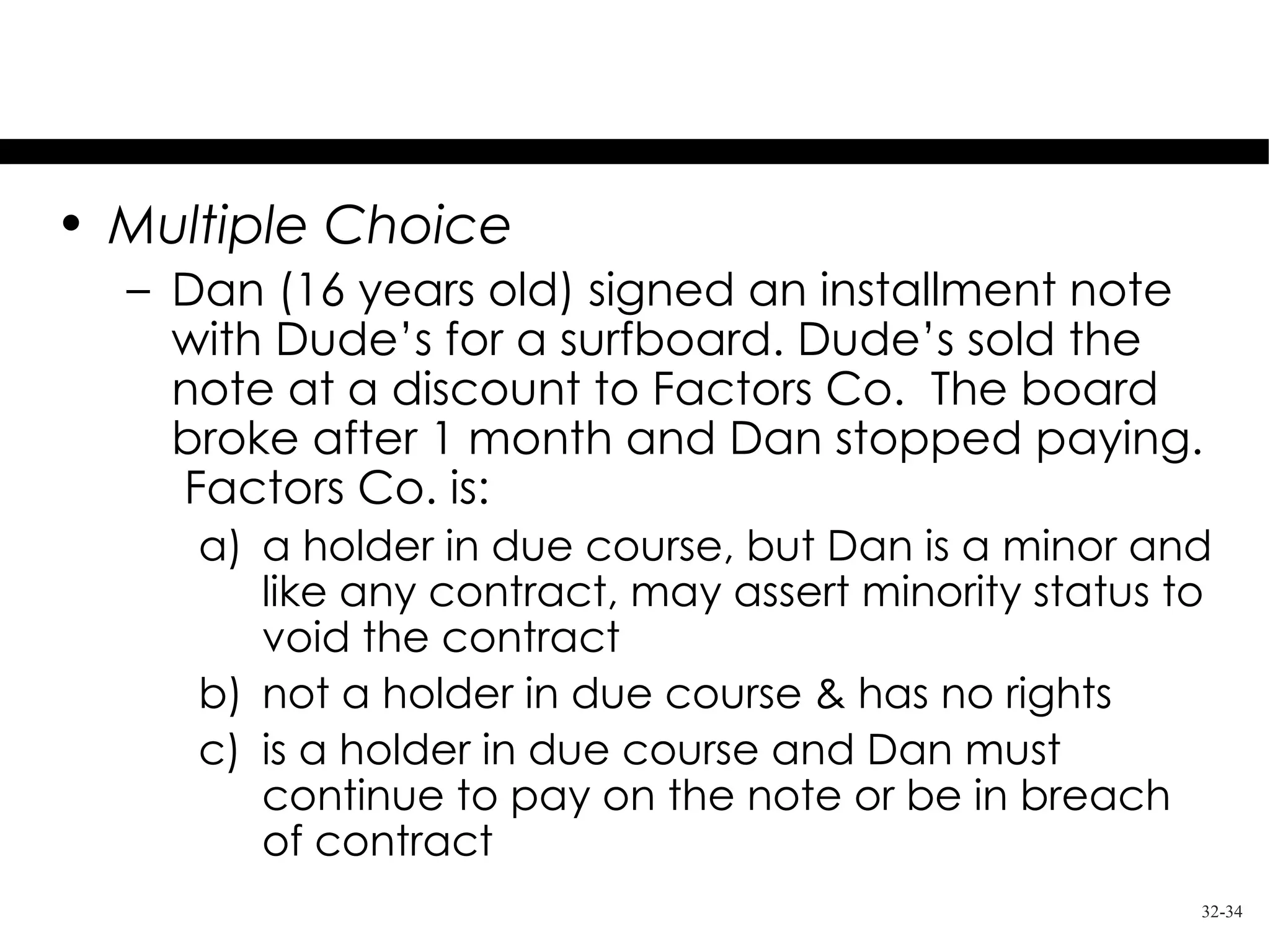 Test Your Knowledge
• Multiple Choice
  – Dan (16 years old) signed an installment note
    with Dude’s for a surfboard. Dude’s sold the
    note at a discount to Factors Co. The board
    broke after 1 month and Dan stopped paying.
    Factors Co. is:
     a) a holder in due course, but Dan is a minor and
        like any contract, may assert minority status to
        void the contract
     b) not a holder in due course & has no rights
     c) is a holder in due course and Dan must
        continue to pay on the note or be in breach
        of contract
                                                       32-34
 