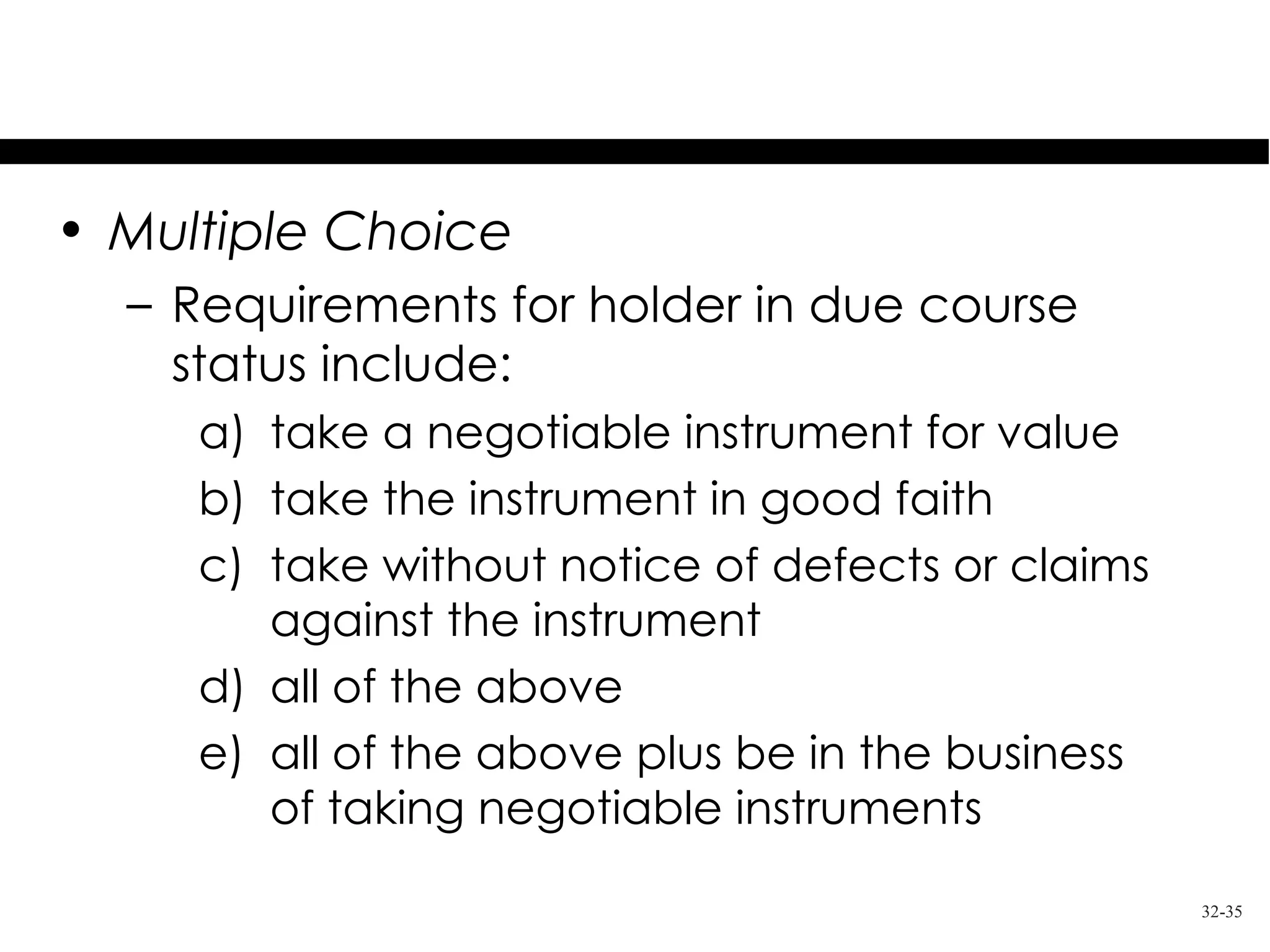 Test Your Knowledge
• Multiple Choice
  – Requirements for holder in due course
    status include:
     a) take a negotiable instrument for value
     b) take the instrument in good faith
     c) take without notice of defects or claims
        against the instrument
     d) all of the above
     e) all of the above plus be in the business
        of taking negotiable instruments

                                                   32-35
 