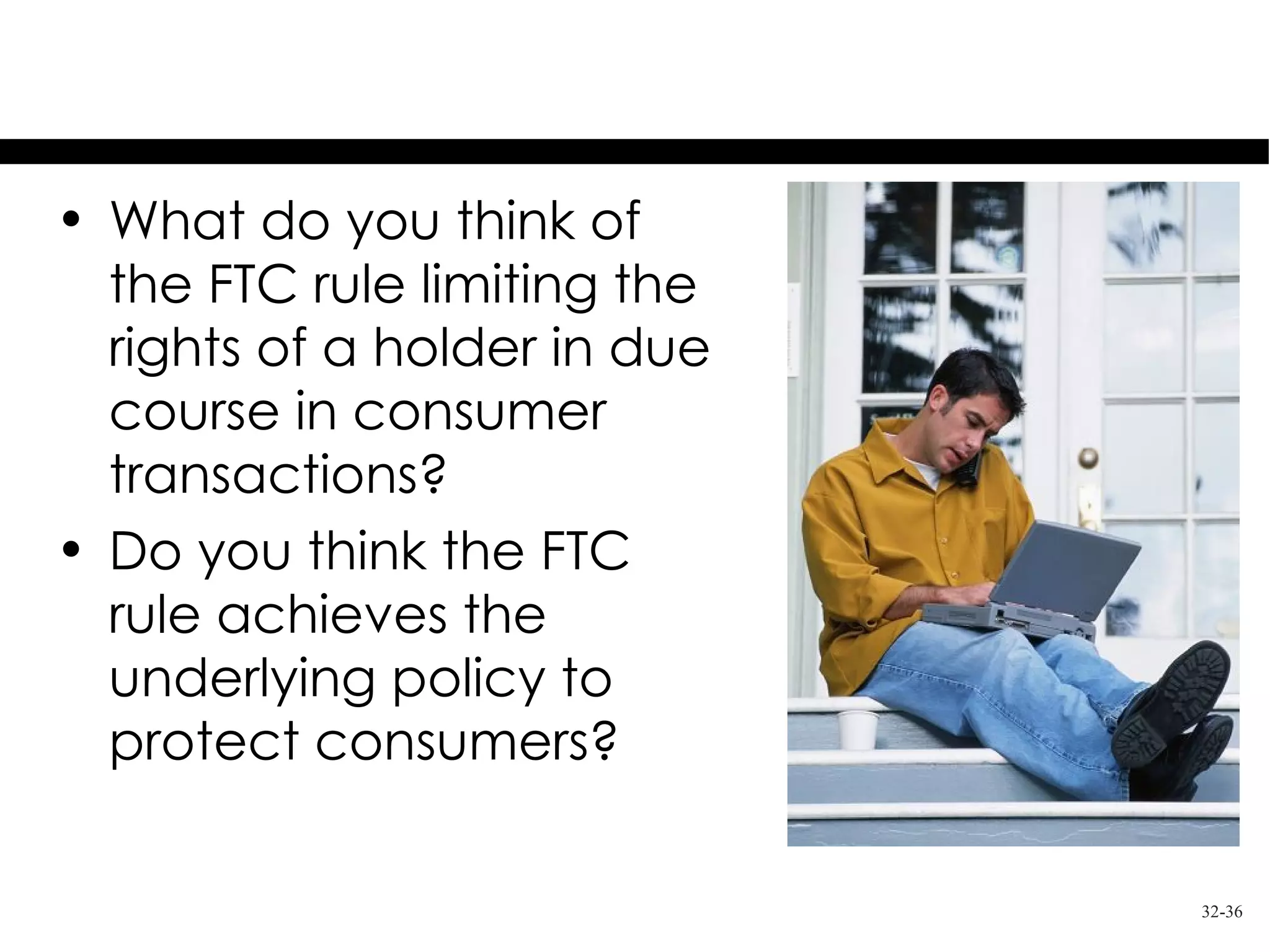 Thought Questions
• What do you think of
  the FTC rule limiting the
  rights of a holder in due
  course in consumer
  transactions?
• Do you think the FTC
  rule achieves the
  underlying policy to
  protect consumers?

                              32-36
 
