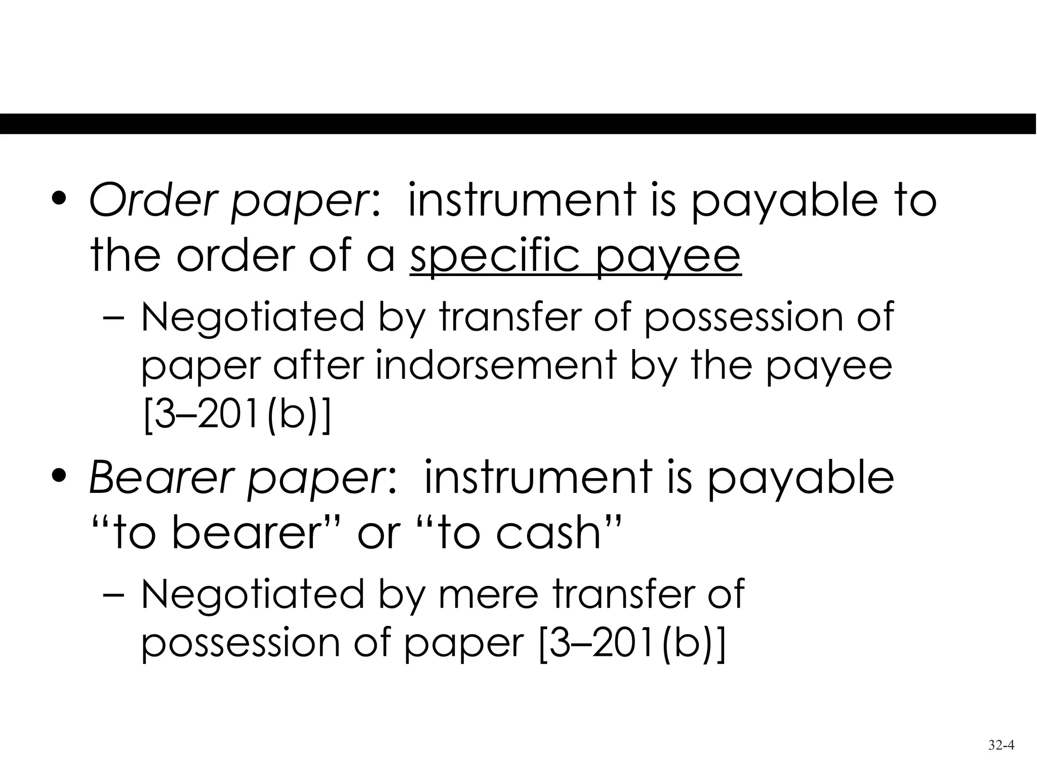 Requirements for Negotiation

• Order paper: instrument is payable to
  the order of a specific payee
  – Negotiated by transfer of possession of
    paper after indorsement by the payee
    [3–201(b)]
• Bearer paper: instrument is payable
  “to bearer” or “to cash”
  – Negotiated by mere transfer of
    possession of paper [3–201(b)]

                                              32-4
 