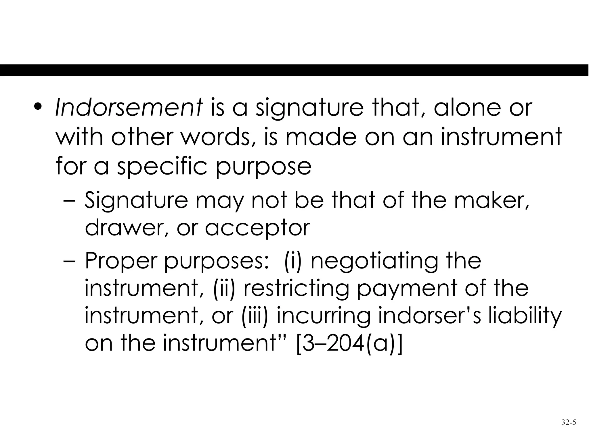 Indorsement
• Indorsement is a signature that, alone or
  with other words, is made on an instrument
  for a specific purpose
  – Signature may not be that of the maker,
    drawer, or acceptor
  – Proper purposes: (i) negotiating the
    instrument, (ii) restricting payment of the
    instrument, or (iii) incurring indorser’s liability
    on the instrument” [3–204(a)]


                                                      32-5
 
