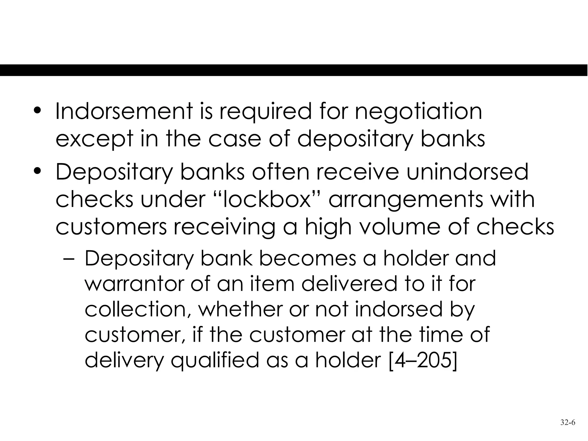 Exception to Indorsement

• Indorsement is required for negotiation
  except in the case of depositary banks
• Depositary banks often receive unindorsed
  checks under “lockbox” arrangements with
  customers receiving a high volume of checks
  – Depositary bank becomes a holder and
    warrantor of an item delivered to it for
    collection, whether or not indorsed by
    customer, if the customer at the time of
    delivery qualified as a holder [4–205]

                                                32-6
 