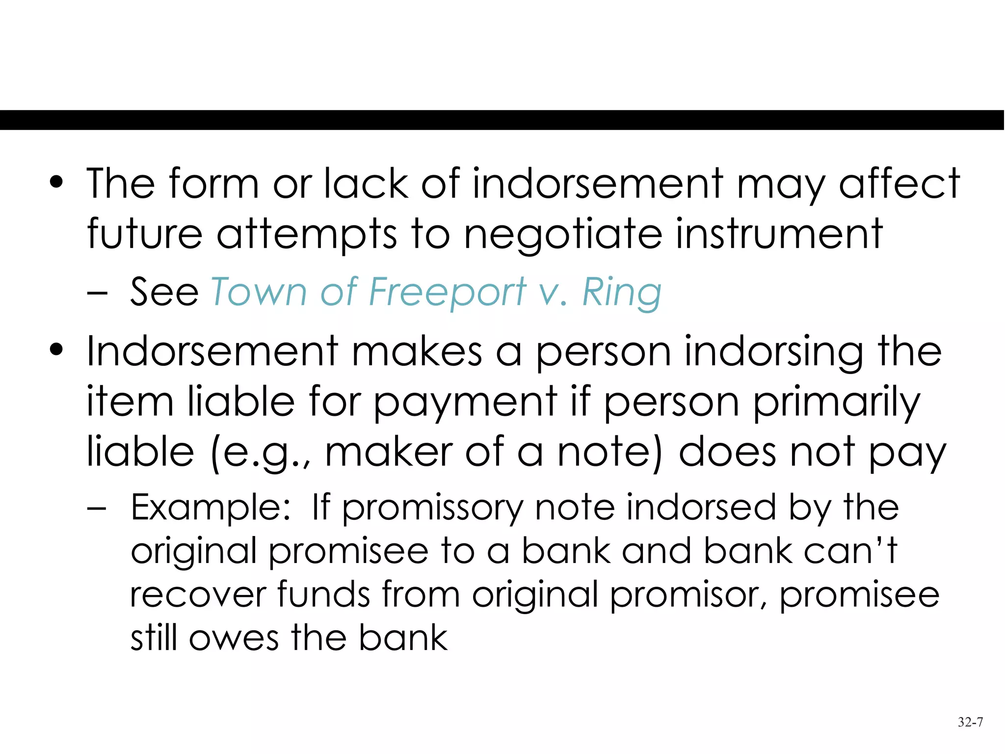 Effects of Indorsement
• The form or lack of indorsement may affect
  future attempts to negotiate instrument
  – See Town of Freeport v. Ring
• Indorsement makes a person indorsing the
  item liable for payment if person primarily
  liable (e.g., maker of a note) does not pay
  – Example: If promissory note indorsed by the
    original promisee to a bank and bank can’t
    recover funds from original promisor, promisee
    still owes the bank

                                                     32-7
 