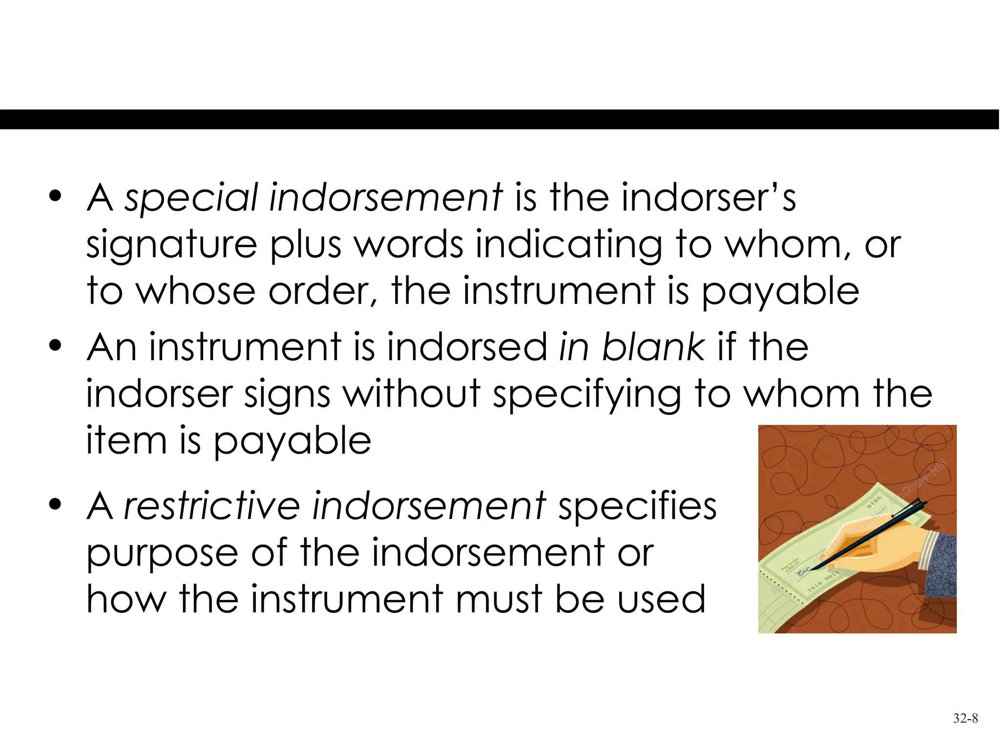 Kinds of Indorsement

• A special indorsement is the indorser’s
  signature plus words indicating to whom, or
  to whose order, the instrument is payable
• An instrument is indorsed in blank if the
  indorser signs without specifying to whom the
  item is payable
• A restrictive indorsement specifies
  purpose of the indorsement or
  how the instrument must be used

                                                  32-8
 