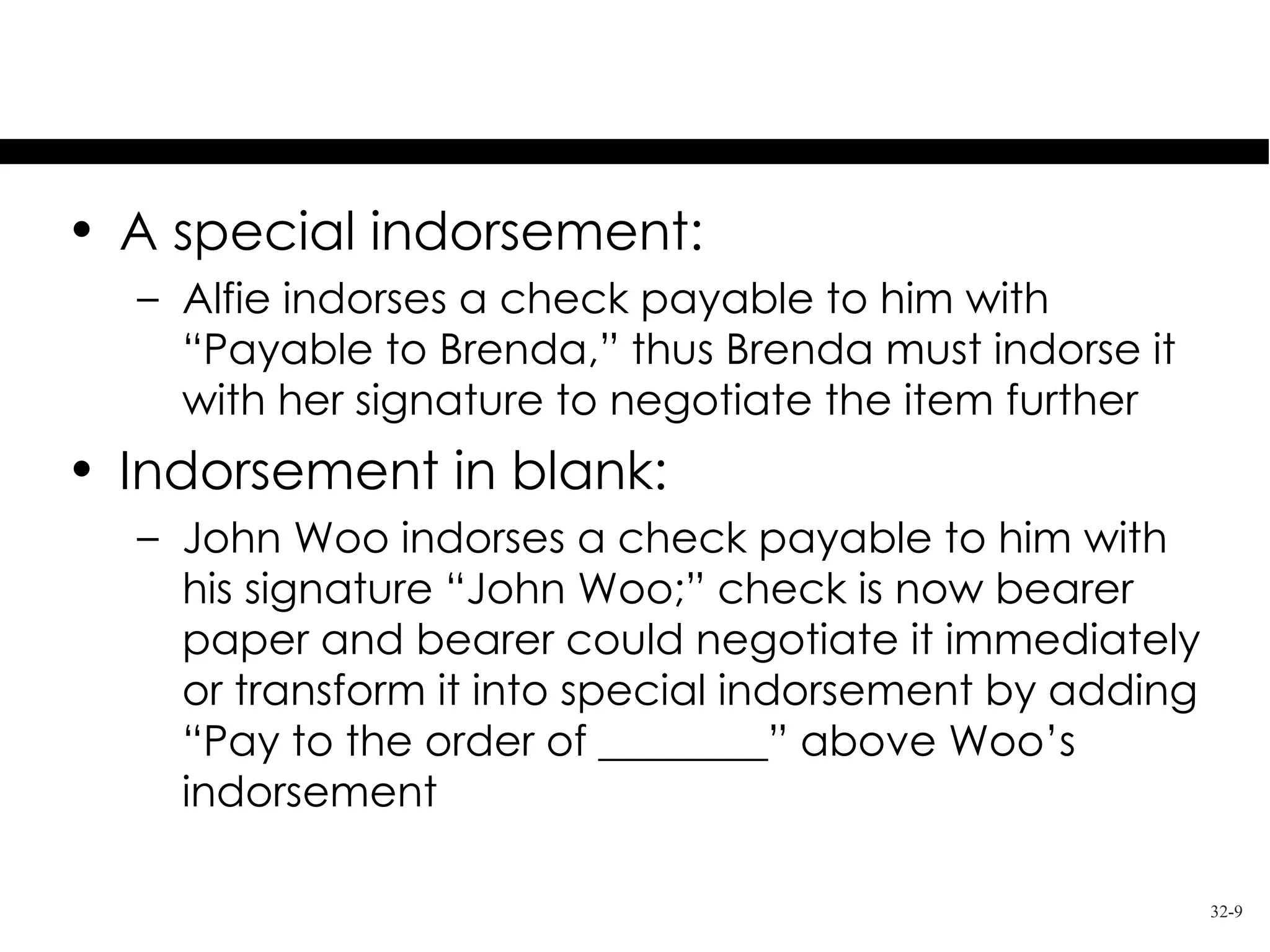 Examples of Indorsement
• A special indorsement:
  – Alfie indorses a check payable to him with
    “Payable to Brenda,” thus Brenda must indorse it
    with her signature to negotiate the item further
• Indorsement in blank:
  – John Woo indorses a check payable to him with
    his signature “John Woo;” check is now bearer
    paper and bearer could negotiate it immediately
    or transform it into special indorsement by adding
    “Pay to the order of ________” above Woo’s
    indorsement

                                                         32-9
 
