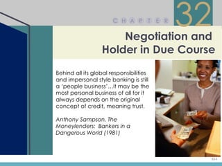 C H A P


                      Negotiation and
                                     T   E R
                                               32
                  Holder in Due Course
Behind all its global responsibilities
and impersonal style banking is still
a ‘people business’…it may be the
most personal business of all for it
always depends on the original
concept of credit, meaning trust.

Anthony Sampson, The
Moneylenders: Bankers in a
Dangerous World (1981)



                                                32-1
 