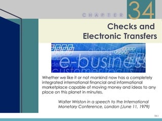 C H A P      T


                          Checks and
                                    E R
                                          34
                   Electronic Transfers



Whether we like it or not mankind now has a completely
integrated international financial and informational
marketplace capable of moving money and ideas to any
place on this planet in minutes.

       Walter Wriston in a speech to the International
       Monetary Conference, London (June 11, 1979)

                                                         34-1
 