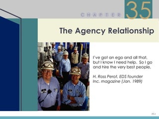 C H A P   T   E R
                         35
The Agency Relationship


         I’ve got an ego and all that,
         but I know I need help. So I go
         and hire the very best people.

         H. Ross Perot, EDS founder
         Inc. magazine (Jan. 1989)




                                       35-1
 