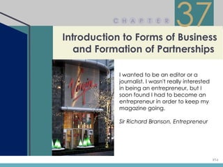 C H A P       T   E R


Introduction to Forms of Business
                                   37
   and Formation of Partnerships

            I wanted to be an editor or a
            journalist. I wasn't really interested
            in being an entrepreneur, but I
            soon found I had to become an
            entrepreneur in order to keep my
            magazine going.

            Sir Richard Branson, Entrepreneur




                                                     37-1
 
