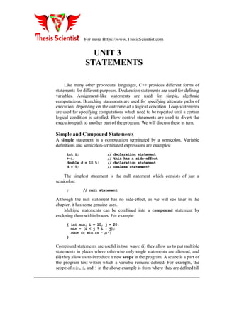 For more Https://www.ThesisScientist.com
UNIT 3
STATEMENTS
Like many other procedural languages, C++ provides different forms of
statements for different purposes. Declaration statements are used for defining
variables. Assignment-like statements are used for simple, algebraic
computations. Branching statements are used for specifying alternate paths of
execution, depending on the outcome of a logical condition. Loop statements
are used for specifying computations which need to be repeated until a certain
logical condition is satisfied. Flow control statements are used to divert the
execution path to another part of the program. We will discuss these in turn.
Simple and Compound Statements
A simple statement is a computation terminated by a semicolon. Variable
definitions and semicolon-terminated expressions are examples:
int i; // declaration statement
++i; // this has a side-effect
double d = 10.5; // declaration statement
d + 5; // useless statement!
The simplest statement is the null statement which consists of just a
semicolon:
; // null statement
Although the null statement has no side-effect, as we will see later in the
chapter, it has some genuine uses.
Multiple statements can be combined into a compound statement by
enclosing them within braces. For example:
{ int min, i = 10, j = 20;
min = (i < j ? i : j);
cout << min << 'n';
}
Compound statements are useful in two ways: (i) they allow us to put multiple
statements in places where otherwise only single statements are allowed, and
(ii) they allow us to introduce a new scope in the program. A scope is a part of
the program text within which a variable remains defined. For example, the
scope of min, i, and j in the above example is from where they are defined till
 