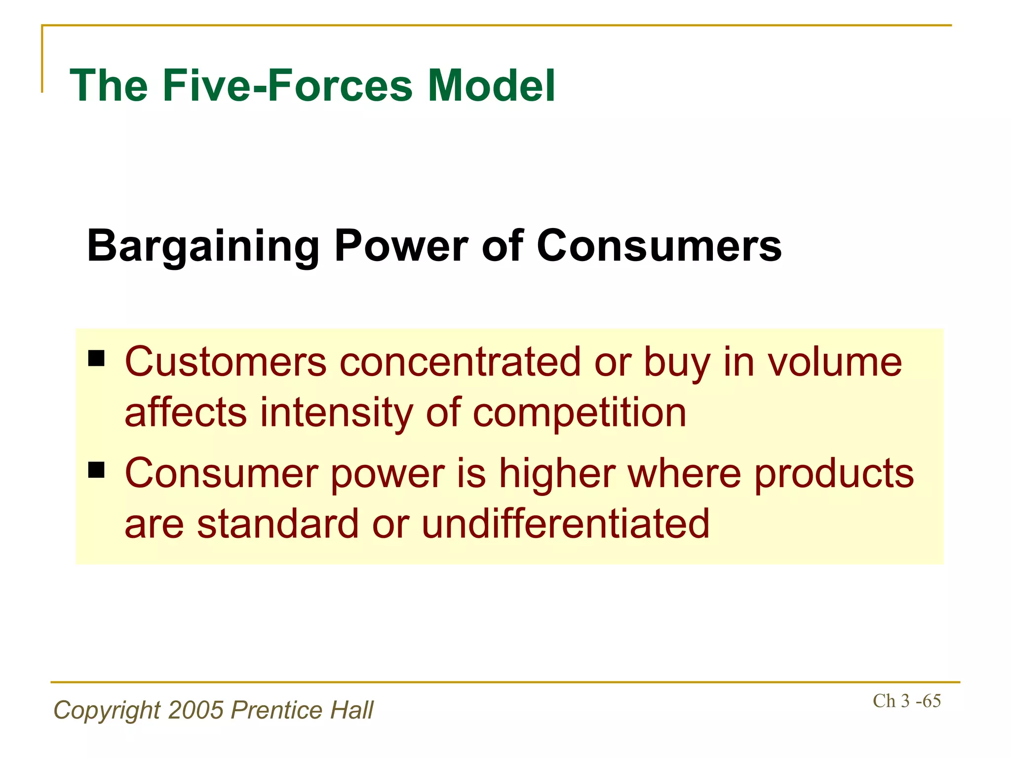 The Five-Forces Model Customers concentrated or buy in volume affects intensity of competition Consumer power is higher where products are standard or undifferentiated Bargaining Power of Consumers 